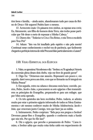 Jakob Lorber
306

têm bens e família, – ainda assim, abandonaram tudo por causa do Rei-
no de Deus e Me seguem! Podeis fazer o mesmo.
     12. Acrescento mais: Os pássaros tem ninhos, as raposas seus covis;
Eu, fisicamente, um filho do homem desta Terra, não tenho posse parti-
cular que Me desse o meio de repousar a Minha Cabeça.”
     13. Dizem eles: “Todavia é o Céu o Teu Reino, e esta Terra o escabelo
para Teus Pés!”
     14. Aduzo: “Isto vos foi insuflado pelo espírito e não pela mente!
Continuai nesse conhecimento e enchei-vos de paciência, que facilmente
chegareis à perfeição interna da vida! Procurai falar particularmente a Lázaro!”



      159. VISÃO ESPIRITUAL DOS EGÍPCIOS

     1. Nisto, se aproxima Nicodemos e diz: “Senhor, eu Te agradeço! Através
da conversão plena desses dois chefes, vejo-me livre de grande pavor!”
     2. Digo Eu: “Deixemos esse assunto. Repousarei um pouco e, em
seguida, darei nova prova aos dois, com que se firmarão na fé integral em
Minha Pessoa!”
     3. Em seguida, entro na cabana e descanso meia hora; convido, po-
rém, Pedro, Jacob e João, a procurarem os sete egípcios e lhes transmiti-
rem os princípios do Evangelho, preparando-se para um milagre, que
por Mim seria operado.
     4. Os três apóstolos são bem recebidos; Pedro, todavia, se admira
muito por estar o primeiro egípcio informado de todos os Meus Ensina-
mentos e até mesmo conhecer muito de Minha Adolescência; Jacob e
João, que cresceram junto Camigo, tem que fazer jus ao núbio.
     5. Intimamente, Pedro conjetura: “Bela peça nos pregou o Senhor!
Devemos passar-lhes o Evangelho, quando o conhecem mais a fundo
que nós três. Por que fez Ele isso?”
     6. Diz o egípcio, que percebe o pensamento de Pedro: “Caros ir-
mãos, o Senhor sabia que muita coisa tinha caído em esquecimento de
 