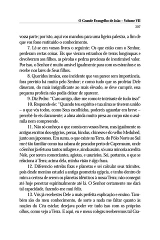 O Grande Evangelho de João – Volume VII
                                                                        307

vossa parte; por isto, aqui vos mandou para uma ligeira palestra, a fim de
que vos fosse restituído o conhecimento.
      7. Lê-se em vossos livros o seguinte: Os que estão com o Senhor,
perderam certas coisas. Eis que vieram estranhos de terras longínquas e
devolveram aos filhos, as pérolas e pedras preciosas de inestimável valor.
Por isso, o Senhor é muito amável igualmente para com os estranhos e os
recebe nos lares de Seus filhos.
      8. Queridos irmãos, esse incidente que vos parece sem importância,
fora previsto há muito pelo Senhor; e como tudo que os profetas Dele
disseram, do mais insignificante ao mais elevado, se deve cumprir, essa
pequena profecia não podia deixar de aparecer.
      9. Diz Pedro: “Caro amigo, dize-me como te inteiraste de tudo isso!”
      10. Responde ele: “Quando teu espírito e tua alma se tiverem unido
– o que vós todos, como Seus escolhidos, podereis aguardar em breve –
percebê-lo-eis claramente; a alma ainda muito presa ao corpo não o assi-
mila nem compreende.
      11. Não só conheço o que consta em vossos livros, mas igualmente os
antigos escritos dos egígcios, persas, hindus, chineses e do velho Meduhed,
junto aos japoneses. Em suma, o que existe na Terra, do Pólo Norte ao Sul
me é tão familiar como tua cabana de pescador perto de Capernaum, onde
o Senhor já efetuou tantos milagres e, ainda assim, só uma minoria acredita
Nele, por serem comerciantes, agiotas, e usurários. Sei, portanto, o que se
relaciona à Terra; acima dela, minha visão é algo fraca.
      12. Diferencio estrelas fixas e planetas e sei calcular seus trâmites,
pois desde menino estudei a antiga geometria egípcia, e tenho dentro de
mim a certeza de serem os planetas idênticos à nossa Terra; não consegui
até hoje penetrar espiritualmente até lá. O Senhor certamente me dará
tal capacidade, fazendo-me mui feliz.
      13. Vós já recebestes Dele a mais perfeita explicação e ensino. Tam-
bém são do meu conhecimento, de sorte a nada me faltar quanto às
noções do Céu estelar; desejava poder ver tudo isso com os próprios
olhos, como vejo a Terra. E aqui, eu e meus colegas receberemos tal Gra-
 