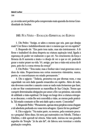 Jakob Lorber
308

ça; só então serei perfeito pela compreensão mais apurada da eterna Gran-
diosidade do Senhor.



      160. FÉ E VISÃO – EVOLUÇÃO ESPIRITUAL DO EGÍPCIO

      1. Diz Pedro: “Amigo, se sabes o mesmo que nós, para que desejas
mais? Crer firme e indubitavelmente não é o mesmo que ver em espírito?”
      2. Responde ele: “Em parte tens razão, mas não inteiramente. A fé
firme e inabalável da alma desperta na criatura aspiração total, ligada à
esperança de poder ver realmente o que crê. No crescimento da força e
firmeza da fé aumenta a ânsia e o desejo de ver o que se crê, podendo
gozar o maior prazer na vida. Vê, amigo, por isso a visão está acima da fé
pura, pois ela é a coroa eterna da crença!”
      3. Diz Pedro: “Tens razão; mas o Senhor não é mui generoso com o
dom da visão. Proporcionou-nos certos momentos visionários, nunca,
porém, se concretizaram em estado permanente.”
      4. Diz o egípcio: “Todavia, prometeu-vos por diversas vezes, e essa
capacidade vos será dada quando renascidos em espírito. Além de tudo,
não devemos conceber o assunto como se nada mais tivéssemos que fazer,
a não ser fitar constantemente as maravilhas de Sua Criação. Temos que
cumprir determinadas obrigações por amor a Ele e ao próximo, não sendo
de utilidade a visão espiritual. De longe em longe deve a criatura entregar-
se ao descanso, e então lhe será concedida a visão, ao menos pode praticá-
la. Tal estado constante só lhe será dado após a morte. Concordas?”
      5. Responde Pedro: “Plenamente, apenas estou perplexo como chegaste
a tal sabedoria profunda em vossa terra selvagem. Quem foi teu professor?”
      6. Diz o egípcio: “Na maior parte, eu mesmo, pela constante procu-
ra e pesquisa! Além disso, foi meu pai matemático em Menfis, Thebas e
Diathira, e dele aprendi tal ciência. Mais tarde, iniciou-me nos grandes
segredos do Templo “Ja bu sim bil”; ele faleceu sem terminar a minha
graduação completa.
 