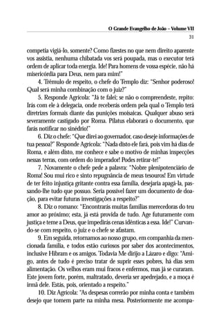 O Grande Evangelho de João – Volume VII
                                                                          31

competia vigiá-lo, somente? Como fizestes no que nem direito aparente
vos assistia, nenhuma chibatada vos será poupada, mas o executor terá
ordem de aplicar toda energia. Ide! Para homens de vossa espécie, não há
misericórdia para Deus, nem para mim!”
     4. Trêmulo de respeito, o chefe do Templo diz: “Senhor poderoso!
Qual será minha combinação com o juiz?”
     5. Responde Agrícola: “Já te falei; se não o compreendeste, repito:
Irás com ele à delegacia, onde receberás ordem pela qual o Templo terá
diretrizes formais diante das punições moisaicas. Qualquer abuso será
severamente castigado por Roma. Pilatus elaborará o documento, que
farás notificar no sinédrio!”
     6. Diz o chefe: “Que direi ao governador, caso deseje informações de
tua pessoa?” Responde Agrícola: “Nada disto ele fará, pois vim há dias de
Roma, e além disto, me conhece e sabe o motivo de minhas inspecções
nessas terras, com ordem do imperador! Podes retirar-te!”
     7. Novamente o chefe pede a palavra: “Nobre plenipotenciário de
Roma! Sou mui rico e sinto repugnância de meus tesouros! Em virtude
de ter feito injustiça gritante contra essa família, desejaria apagá-la, pas-
sando-lhe tudo que possuo. Seria possível fazer um documento de doa-
ção, para evitar futuras investigações a respeito?”
     8. Diz o romano: “Encontrarás muitas famílias merecedoras do teu
amor ao próximo; esta, já está provida de tudo. Age futuramente com
justiça e teme a Deus, que impedirás cenas idênticas a essa. Ide!” Curvan-
do-se com respeito, o juiz e o chefe se afastam.
     9. Em seguida, retornamos ao nosso grupo, em companhia da men-
cionada família, e todos estão curiosos por saber dos acontecimentos,
inclusive Hibram e os amigos. Todavia Me dirijo a Lázaro e digo: “Ami-
go, antes de tudo é preciso tratar de suprir esses pobres, há dias sem
alimentação. Os velhos eram mui fracos e enfermos, mas já se curaram.
Este jovem forte, porém, maltratado, deveria ser apedrejado, e a moça é
irmã dele. Estás, pois, orientado a respeito.”
     10. Diz Agrícola: “As despesas correrão por minha conta e também
desejo que tomem parte na minha mesa. Posteriormente me acompa-
 