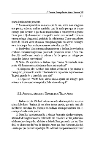 O Grande Evangelho de João – Volume VII
                                                                       311

estava inteiramente presente.
     7. Meus companheiros, com exceção de um, ainda não atingiram
este ponto; estão no melhor caminho para lá, razão por que os trouxe
comigo para ouvirem o que há de mais sublime e conhecerem o grande
Deus, para o Qual os conduzi em espírito. Assim estás sabendo como eu
e meus colegas chegamos à perfeição da vida interna. Como verdadeiros
filhos do Senhor, vossa situação é mais privilegiada; nós somos estrangei-
ros e temos que fazer mais para sermos adotados por Ele.”
     8. Diz Pedro: “Sinto imensa alegria por ter o Senhor Se revelado às
criaturas em terras longínquas, quando O procuram, amam e Nele con-
fiam. Eis que Ele vem saindo da cabana, a fim de operar um milagre por
causa dos fariseus convertidos!”
     9. Nisto, Me aproximo de Pedro e digo: “Então, Simon Juda, cum-
priste Minha recomendação junto desses estrangeiros?”
     10. Responde ele: “Senhor, bem sabias serem eles a nos ensinar o
Evangelho, porquanto muita coisa havíamos esquecido. Agradecemos-
Te, pois grande foi o benefício para nós!”
     11. Digo Eu: “Muito bem; vamos então operar um milagre, para
reforçar a fé dos quatro templários. Manda-os vir aqui!”



    162. ABRAHAM APARECE DIANTE DOS TEMPLÁRIOS

      1. Pedro executa Minha Ordem e os referidos templários se apres-
sam a Me dizer: “Senhor, já nos deste tantas provas, que não mais ali-
mentamos dúvidas a teu respeito; se, todavia, assim pretenderes, ser-te-
emos profundamente gratos.
      2. Digo Eu: “Aceitastes ser Eu o Messias Prometio, não havendo pos-
sibilidade de surgir um outro; entretanto não concebeis ser Ele justamente
o Mesmo Jeovah que deu a Moisés as Leis do Sinai, podendo por isso dizer
de Si no último dia da Festa do Templo: Antes que fosse Abraham, Eu fui!,
– razão por que quisestes apedrejar-Me. A fim de que possais compreender
 