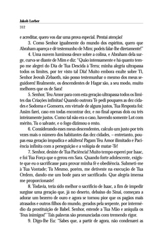 Jakob Lorber
312

e acreditar, quero vos dar uma prova especial. Prestai atenção!
      3. Como Senhor igualmente do mundo dos espíritos, quero que
Abraham apareça e dê testemunho de Mim; podeis falar-lhe diretamente!”
      4. Uma nuvem luminosa desce sobre a colina, e Abraham dela sur-
ge, curva-se diante de Mim e diz: “Quão intensamente e há quanto tem-
po me alegrei do Dia de Tua Descida à Terra; minha alegria ultrapassa
todos os limites, por ter visto tal Dia! Muito embora exulte sobre Ti,
Senhor Jeovah Zebaoth, não posso testemunhar o mesmo dos meus se-
guidores! Realmente, os descendentes de Hagar são, a seu modo, muito
melhores que os de Sara!
      5. Senhor, Teu Amor para com esta geração ultrapassa todos os limi-
tes das Criações infinitas! Quando outrora Te pedi poupares as dez cida-
des e Sodoma e Gomorra, em virtude de alguns justos, Tua Resposta foi:
Assim farei, caso em todas encontrar dez, e no final apenas dois ou três
inteiramente justos. Como tal não era o caso, havendo somente Lot com
mérito, Tu o salvaste, e o fogo dizimou o resto.
      6. Considerando esses meus descendentes, calculo um justo por três
vezes mais o número dos habitantes das dez cidades, – entretanto, pou-
pas essa geração impudica e adúltera! Pagam Teu Amor ilimitado e Paci-
ência infinita com a perseguição e a volúpia de matar-Te!
      7. Senhor, desiste de Tua Paciência! Muito tempo esperei por Isaac,
e foi Tua Força que o gerou em Sara. Quando forte adolescente, exigis-
te que eu o sacrificasse para provar minha fé e obediência. Submeti-me
à Tua Vontade; Tu Mesmo, porém, me detiveste na execução de Tua
Ordem, dando-me um bode para ser sacrificado. Que alegria imensa
me proporcionaste!
      8. Todavia, teria sido melhor o sacrifício de Isaac, a fim de impedir
surgisse uma geração que, já no deserto, debaixo do Sinai, começara a
adorar um bezerro de ouro e agora se tornou pior que os pagãos mais
atrasados e outros filhos do mundo, gerados pela serpente, por intermé-
dio da prostituição de Babel. Senhor, estende a Tua Mão e aniquila os
Teus inimigos!” Tais palavras são pronunciadas com tremendo rigor.
      9. Digo-lhe Eu: “Sabes que, a partir de agora, não condenarei as
 