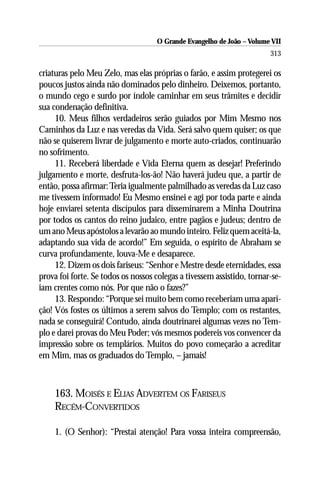 O Grande Evangelho de João – Volume VII
                                                                        313

criaturas pelo Meu Zelo, mas elas próprias o farão, e assim protegerei os
poucos justos ainda não dominados pelo dinheiro. Deixemos, portanto,
o mundo cego e surdo por índole caminhar em seus trâmites e decidir
sua condenação definitiva.
     10. Meus filhos verdadeiros serão guiados por Mim Mesmo nos
Caminhos da Luz e nas veredas da Vida. Será salvo quem quiser; os que
não se quiserem livrar de julgamento e morte auto-criados, continuarão
no sofrimento.
     11. Receberá liberdade e Vida Eterna quem as desejar! Preferindo
julgamento e morte, desfruta-los-ão! Não haverá judeu que, a partir de
então, possa afirmar: Teria igualmente palmilhado as veredas da Luz caso
me tivessem informado! Eu Mesmo ensinei e agi por toda parte e ainda
hoje enviarei setenta discípulos para disseminarem a Minha Doutrina
por todos os cantos do reino judaico, entre pagãos e judeus; dentro de
um ano Meus apóstolos a levarão ao mundo inteiro. Feliz quem aceitá-la,
adaptando sua vida de acordo!” Em seguida, o espírito de Abraham se
curva profundamente, louva-Me e desaparece.
     12. Dizem os dois fariseus: “Senhor e Mestre desde eternidades, essa
prova foi forte. Se todos os nossos colegas a tivessem assistido, tornar-se-
iam crentes como nós. Por que não o fazes?”
     13. Respondo: “Porque sei muito bem como receberiam uma apari-
ção! Vós fostes os últimos a serem salvos do Templo; com os restantes,
nada se conseguirá! Contudo, ainda doutrinarei algumas vezes no Tem-
plo e darei provas do Meu Poder; vós mesmos podereis vos convencer da
impressão sobre os templários. Muitos do povo começarão a acreditar
em Mim, mas os graduados do Templo, – jamais!



     163. MOISÉS E ELIAS ADVERTEM OS FARISEUS
     RECÉM-CONVERTIDOS

     1. (O Senhor): “Prestai atenção! Para vossa inteira compreensão,
 