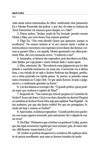 Jakob Lorber
314

virão ainda outras testemunhas do Além, testificando estar justamente
Eu o Messias Prometido dos judeus, e, por eles, de todas as criaturas da
Terra! Determinai vós mesmos quem desejais ver e falar!”
      2. Dizem ambos: “Senhor, sendo de Tua Vontade, permite vermos
Moisés e Elias; por certo foram Teus maiores profetas!”
      3. Digo Eu: “Não resta dúvida! Quero que apareçam, porque os
escolhestes!” No mesmo instante se vê um enorme clarão e ambas as
testemunhas se encontram com expressão severa diante dos fariseus; cur-
vam-se perante Mim e, em seguida, Moisés apontando com olhar pene-
trante Elias, diz com entonação severa: “Conheceis a este?”
      4. Assustados, os fariseus não respondem, pois descobrem em Elias,
João Batista, por cuja prisão e morte tinham dado o maior apoio.
      5. Elias, entretanto, diz: “Reconheceis vosso julgamento por ter sido
deitado o machado inclemente em vossa raiz. Converteste-vos à última
hora, e em virtude de ter sido o Senhor Poderoso tão Benigno, perdôo-
vos o crime praticado em minha pessoa. Ai, porém, se puserdes vossas
mãos criminosas no Corpo Dele. Os que assim fizerem, levarão o julga-
mento e a condenação gravados na fronte.”
      6. Um dos fariseus se encoraja e diz: “Ó grande profeta, quem pode-
ria supor que ocultavas o espírito de Elias?!”
      7. Responde ele: “Não consta que viria ele preparar os Caminhos do
Senhor?! Acaso não lestes: Ouvi a voz dum clamador no deserto! Preparai
os caminhos ao Senhor! Envio Meu anjo para aplainar Tuas Pegadas! – Se
isso soubestes, por que não destes crédito? Por que me perseguistes, fa-
zendo até hoje o mesmo ao Senhor?”
      8. Apavorados, os fariseus respondem: “Grande profeta tem paciên-
cia com nossa cegueira tremenda, pois unicamente ela é culpada de nos-
sos erros!”
      9. Diz Elias: “Perdoarei o que o Senhor vos perdoou! Cuidai, porém,
que não sejais novamente cegados por uma tentação; pois, de outro abis-
mo, dificilmente ressuscitaríeis à Luz!”
      10. Ambos os profetas desaparecem e os fariseus Me suplicam desis-
tir de provas semelhantes, pois essas os fizeram transidos de medo.
 