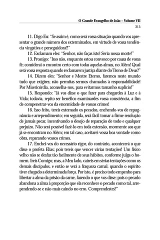 O Grande Evangelho de João – Volume VII
                                                                       315

      11. Digo Eu: “Se assim é, como será vossa situação quando vos apre-
sentar o grande número dos exterminados, em virtude de vossa tendên-
cia vingativa e perseguidora?!”
      12. Exclamam eles: “Senhor, não faças isto! Seria nossa morte!”
      13. Prossigo: “Isso não, enquanto estou convosco por causa de vossa
fé; considerai o encontro certo com todas aquelas almas, no Além! Qual
será vossa resposta quando reclamarem justiça diante do Trono de Deus?”
      14. Dizem eles: “Senhor e Mestre Eterno, faremos neste mundo
tudo que exigires; não permitas sermos chamados à responsabilidade!
Por Misericórdia, aconselha-nos, para evitarmos tamanho suplício!”
      15. Respondo: “Já vos disse o que fazer para chegardes à Luz e à
Vida; todavia, repito ser benéfico examinardes vossa consciência, a fim
de compenetrar-vos da enormidade de vossos crimes!
      16. Isso feito, tereis externado os pecados, enchendo-vos de repug-
nância e arrependimento; em seguida, será fácil tomar a firme resolução
de jamais pecar, incentivando o desejo de reparação de todo e qualquer
prejuízo. Não será possível fazê-lo em toda extensão, mormente aos que
já se encontram no Além; em tal caso, aceitarei vossa boa vontade como
obra, reparando vossos crimes.
      17. Enchei-vos do necessário rigor, do contrário, acontecerá o que
disse o profeta Elias; pois tereis que vencer várias tentações! Um físico
velho não se desfaz tão facilmente de seus hábitos, conforme julga o ho-
mem. Ireis Comigo; mas, a Meu lado, caireis em sérias tentações como os
demais discípulos, e então se verá a fraqueza carnal, quando o espírito
tiver chegado a determinada força. Por isto, é preciso todo empenho para
libertar a alma da prisão da carne, fazendo o que vos disse; pois o pecado
abandona a alma à proporção que ela reconhece o pecado como tal, arre-
pendendo-se e não mais caindo no erro. Comprendestes?”
 