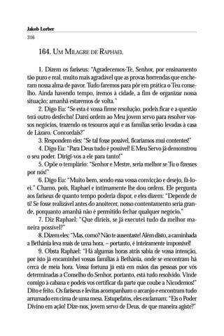 Jakob Lorber
316

      164. UM MILAGRE DE RAPHAEL

      1. Dizem os fariseus: “Agradecemos-Te, Senhor, por ensinamento
tão puro e real, muito mais agradável que as provas horrendas que enche-
ram nossa alma de pavor. Tudo faremos para pôr em prática o Teu conse-
lho. Ainda havendo tempo, iremos à cidade, a fim de organizar nossa
situação; amanhã estaremos de volta.”
      2. Digo Eu: “Se esta é vossa firme resolução, podeis ficar e a questão
terá outro desfecho! Darei ordem ao Meu jovem servo para resolver vos-
sos negócios, trazendo os tesouros aqui e as famílias serão levadas à casa
de Lázaro. Concordais?”
      3. Respondem eles: “Se tal fosse possível, ficaríamos mui contentes!”
      4. Digo Eu: “Para Deus tudo é possível! E Meu Servo já demonstrou
o seu poder. Dirigi-vos a ele para tanto!”
      5. Opõe o templário: “Senhor e Mestre, seria melhor se Tu o fizesses
por nós!”
      6. Digo Eu: “Muito bem, sendo essa vossa convicção e desejo, fá-lo-
ei.” Chamo, pois, Raphael e intimamente lhe dou ordens. Ele pergunta
aos fariseus de quanto tempo poderia dispor, e eles dizem: “Depende de
ti! Se fosse realizável antes do anoitecer, nosso contentamento seria gran-
de, porquanto amanhã não é permitido fechar qualquer negócio.”
      7. Diz Raphael: “Que diríeis, se já executei tudo da melhor ma-
neira possível?”
      8. Dizem eles: “Mas, como? Não te ausentaste! Além disto, a caminhada
a Bethânia leva mais de uma hora, – portanto, é inteiramente impossível!
      9. Obsta Raphael: “Há algumas horas atrás sabia de vossa intenção,
por isto já encaminhei vossas famílias à Bethânia, onde se encontram há
cerca de meia hora. Vossa fortuna já está em mãos das pessoas por vós
determinadas a Conselho do Senhor, portanto, está tudo resolvido. Vinde
comigo à cabana e podeis vos certificar da parte que coube a Nicodemos!”
Dito e feito. Os fariseus e levitas acompanham o arcanjo e encontram tudo
arrumado em cima de uma mesa. Estupefatos, eles exclamam: “Eis o Poder
Divino em ação! Dize-nos, jovem servo de Deus, de que maneira agiste?”
 