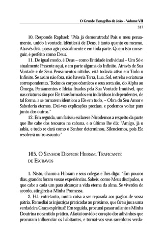 O Grande Evangelho de João – Volume VII
                                                                          317

      10. Responde Raphael: “Pela já demonstrada! Pois o meu pensa-
mento, unido à vontade, idêntica à de Deus, é tanto quanto eu mesmo.
Através dela, posso agir pessoalmente e em toda parte. Quem isto conse-
guir, é perfeito como Deus.
      11. De igual modo, é Deus – como Entidade individual – Um Só e
atualmente Presente aqui, e em parte alguma do Infinito. Através de Sua
Vontade e de Seus Pensamentos nítidos, está todavia ativo em Todo o
Infinito. Se assim não fora, não haveria Terra, Lua, Sol, estrelas e criaturas
correspondentes. Todos os corpos cósmicos e seus seres são, do Alpha ao
Ômega, Pensamentos e Idéias fixados pela Sua Vontade Imutável, que
nas criaturas são por Ele transformados em indivíduos independentes, de
tal forma, a se tornarem idênticos a Ele em tudo, – Obra do Seu Amor e
Sabedoria eternos. Dei-vos explicações precisas, e podemos voltar para
junto dos outros.”
      12. Em seguida, um fariseu esclarece Nicodemos a respeito da parte
que lhe cabe dos tesouros na cabana, e o último lhe diz: “Amigo, já o
sabia, e tudo se dará como o Senhor determinou. Silenciemos, pois Ele
resolverá outro assunto.”



     165. O SENHOR DESPEDE HIBRAM, TRAFICANTE
     DE ESCRAVOS


     1. Nisto, chamo a Hibram e seus colegas e lhes digo: “Em poucos
dias, grandes foram vossas experiências. Sabeis, como Meus discípulos, o
que cabe a cada um para alcançar a vida eterna da alma. Se viverdes de
acordo, atingireis a Minha Promessa.
     2. Há, entretanto, muita coisa a ser reparada aos pagãos de vossa
pátria. Remediai as injustiças praticadas ao próximo, que fareis jus a uma
verdadeira Graça espiritual! Em seguida, procurai passar adiante a Minha
Doutrina no sentido prático. Afastai ouvido e coração dos adivinhos que
procuram influenciar os habitantes, e tornai-vos seus sacerdotes verda-
 