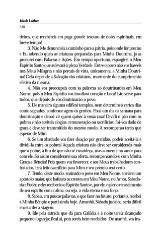 Jakob Lorber
318

deiros, que recebereis em paga grande tesouro de dotes espirituais, em
breve tempo!
      3. Não Me denuncieis a caminho para a pátria, pois onde for preciso
e Eu sabendo quais as criaturas preparadas para Minha Doutrina, já as
procurei com Palavras e Ações. Em tempo oportuno, espargirei o Meu
Espírito Santo que as levará à plena Verdade. Entre o povo não vos baseeis
nos Meus Milagres e não percais de vista, unicamente, a Minha Doutri-
na! Dela depende a Salvação das criaturas, mormente do cumprimento
efetivo da mesma.
      4. Não vos preocupeis com as palavras ao doutrinardes em Meu
Nome, pois o Meu Espírito vos insuflará coração e boca! Isto serve para
todos, que depois de vós doutrinarão o povo.
      5. De maneira alguma edificai templos, nem determineis certos dias
como sagrados, conforme agem os gentios. Fixai um dia da semana para
doutrinação e deixai vir quem quiser à vossa casa! Dividi o pão com os
pobres e não aceiteis elogios, remuneração ou sacrifícios; foi-vos dado de
graça e deve ser transmitido do mesmo modo. A recompensa tereis que
esperar de Mim.
      6. Se um abastado vos fizer doação por gratidão, podeis aceitá-la e
dividi-la entre os pobres! Aquela criatura não deve ser considerada mais
que o pobre, a fim de que não se envaideça, mas aumente no amor para
com ele. Só assim considerarei sua oferta, recompensando-o com Minha
Graça e Bênção! Pois quem vos favorecer, e aos Meus trabalhadores con-
tratados, terá feito sacrifício para Mim e seu prêmio será certo.
      7. Tendo, deste modo, ensinado o povo em Meu Nome, enviarei um
apóstolo maior, que batizará os crentes em Meu Nome, no Amor, Sabedo-
ria e Poder, e eles receberão o Espírito Santo e, por ele, o pleno renascimento
de seu espírito com a alma, ou seja, a vida eterna e sua força.
      8. Sabeis, em poucas palavras, o que fazer no futuro; portanto, recebei
a Minha Bênção e parti ainda hoje. Amanhã, Sábado judaico, seria difícil
encetardes a viagem.
      9. Ide pela estrada que dá para Galiléia e à noite tereis alcançado
pequeno lugarejo; ficai aí, pois sereis bem recebidos. De manhã, vos ins-
 
