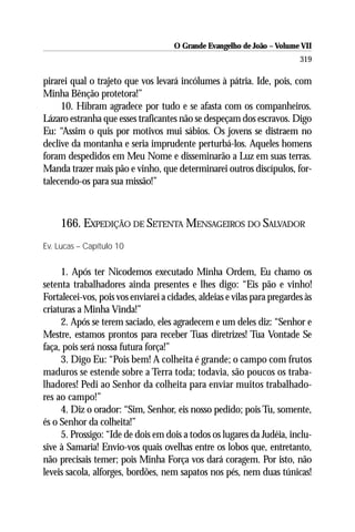 O Grande Evangelho de João – Volume VII
                                                                          319

pirarei qual o trajeto que vos levará incólumes à pátria. Ide, pois, com
Minha Bênção protetora!”
     10. Hibram agradece por tudo e se afasta com os companheiros.
Lázaro estranha que esses traficantes não se despeçam dos escravos. Digo
Eu: “Assim o quis por motivos mui sábios. Os jovens se distraem no
declive da montanha e seria imprudente perturbá-los. Aqueles homens
foram despedidos em Meu Nome e disseminarão a Luz em suas terras.
Manda trazer mais pão e vinho, que determinarei outros discípulos, for-
talecendo-os para sua missão!”



     166. EXPEDIÇÃO DE SETENTA MENSAGEIROS DO SALVADOR
Ev. Lucas – Capítulo 10


     1. Após ter Nicodemos executado Minha Ordem, Eu chamo os
setenta trabalhadores ainda presentes e lhes digo: “Eis pão e vinho!
Fortalecei-vos, pois vos enviarei a cidades, aldeias e vilas para pregardes às
criaturas a Minha Vinda!”
     2. Após se terem saciado, eles agradecem e um deles diz: “Senhor e
Mestre, estamos prontos para receber Tuas diretrizes! Tua Vontade Se
faça, pois será nossa futura força!”
     3. Digo Eu: “Pois bem! A colheita é grande; o campo com frutos
maduros se estende sobre a Terra toda; todavia, são poucos os traba-
lhadores! Pedi ao Senhor da colheita para enviar muitos trabalhado-
res ao campo!”
     4. Diz o orador: “Sim, Senhor, eis nosso pedido; pois Tu, somente,
és o Senhor da colheita!”
     5. Prossigo: “Ide de dois em dois a todos os lugares da Judéia, inclu-
sive à Samaria! Envio-vos quais ovelhas entre os lobos que, entretanto,
não precisais temer; pois Minha Força vos dará coragem. Por isto, não
leveis sacola, alforges, bordões, nem sapatos nos pés, nem duas túnicas!
 