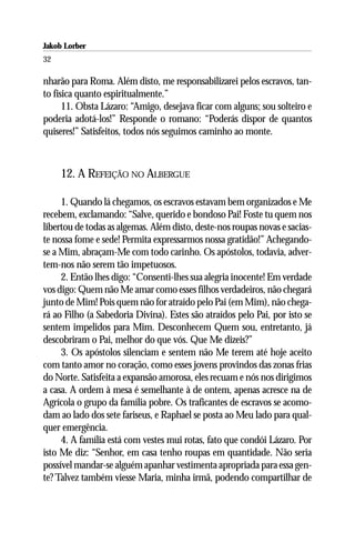 Jakob Lorber
32

nharão para Roma. Além disto, me responsabilizarei pelos escravos, tan-
to física quanto espiritualmente.”
      11. Obsta Lázaro: “Amigo, desejava ficar com alguns; sou solteiro e
poderia adotá-los!” Responde o romano: “Poderás dispor de quantos
quiseres!” Satisfeitos, todos nós seguimos caminho ao monte.



     12. A REFEIÇÃO NO ALBERGUE

     1. Quando lá chegamos, os escravos estavam bem organizados e Me
recebem, exclamando: “Salve, querido e bondoso Pai! Foste tu quem nos
libertou de todas as algemas. Além disto, deste-nos roupas novas e sacias-
te nossa fome e sede! Permita expressarmos nossa gratidão!” Achegando-
se a Mim, abraçam-Me com todo carinho. Os apóstolos, todavia, adver-
tem-nos não serem tão impetuosos.
     2. Então lhes digo: “Consenti-lhes sua alegria inocente! Em verdade
vos digo: Quem não Me amar como esses filhos verdadeiros, não chegará
junto de Mim! Pois quem não for atraído pelo Pai (em Mim), não chega-
rá ao Filho (a Sabedoria Divina). Estes são atraídos pelo Pai, por isto se
sentem impelidos para Mim. Desconhecem Quem sou, entretanto, já
descobriram o Pai, melhor do que vós. Que Me dizeis?”
     3. Os apóstolos silenciam e sentem não Me terem até hoje aceito
com tanto amor no coração, como esses jovens provindos das zonas frias
do Norte. Satisfeita a expansão amorosa, eles recuam e nós nos dirigimos
a casa. A ordem à mesa é semelhante à de ontem, apenas acresce na de
Agrícola o grupo da família pobre. Os traficantes de escravos se acomo-
dam ao lado dos sete fariseus, e Raphael se posta ao Meu lado para qual-
quer emergência.
     4. A família está com vestes mui rotas, fato que condói Lázaro. Por
isto Me diz: “Senhor, em casa tenho roupas em quantidade. Não seria
possível mandar-se alguém apanhar vestimenta apropriada para essa gen-
te? Talvez também viesse Maria, minha irmã, podendo compartilhar de
 