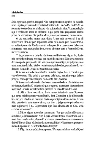 Jakob Lorber
320

Sede rigorosos, porém, meigos! Não cumprimenteis alguém na estrada,
nem exijais que vos saúdem; sois todos filhos de Um Só Pai no Céu! Um
somente é vosso Senhor e Mestre; vós, sois todos irmãos. Vossa saudação
seja o verdadeiro amor ao próximo; o que passa daí é prejudicial. Dareis
prova de verdadeiros discípulos Meus, amando-vos como Eu vos amo.
     6. Ao entrardes numa casa, dizei: A paz seja canvosco! E se ali
houver um filho de paz, repousará sobre ele a vossa paz; do contrário,
ela voltará para vós. Onde encontrardes paz, ficai comendo e bebendo,
sem receio nem escrúpulos! Pois, como obreiros para o Reino de Deus,
mereceis salário.
     7. Se, porventura, dois de vós forem acolhidos em algum lar, ficai e
não caminheis de casa em casa, por causa do sustento. Não seria educado
de vossa parte, porquanto não sois quaisquer mendigos preguiçosos, mas
transmissores do Meu Verbo, ricamente aquinhoados, portadores do ver-
dadeiro Reino de Deus e de Sua Bênção eterna.
     8. Acaso sendo bem acolhidos num lar pagão, ficai e comei o que
vos oferecerem. Não polui o que entra pela boca, mas sim o que dela se
projeta, como já vos expliquei, no Monte das Oliveiras.
     9. Se numa cidade ou vila não houver casa acolhedora, não insistais mas
ide às ruas, dizendo: O próprio pó que se agarrou aos nosssos pés sacudimos
sobre vós! Todavia, sabei ter estado próximo de vós o Reino de Deus!
     10. Além disto, vos afirmo haver maior tolerância com Sodoma,
que para a cidade que não vos acolher! Ai de ti, Chorazim, ai de ti Bethsaída!
Se em Tyro e Sidon se tivessem dado os prodígios feitos em vós, teriam
feito penitência com saco e cinza; por isto, o julgamento para elas será
mais suportável! E tu, Capernaum, que foste elevada até ao Céu, serás
expulsa ao inferno!”
     11. Nisto, alguns apóstolos comentam: “Por que se altera Ele contra
as cidades já ameaçadas em Kis?! É bem verdade ter Ele encontrado lá a fé
mais fraca; ainda assim, alguns O aceitaram e reconheceram como verda-
deiro Filho de Deus e Messias do povo escolhido! Nós mesmos pertence-
mos a Capernaum e é estranha Sua alteração!”
     12. Digo Eu aos apóstolos surpresos: “Por que andais amuados? Qual
 