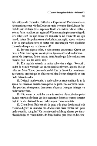 O Grande Evangelho de João – Volume VII
                                                                        321

foi a atitude de Chorazim, Bethsaída e Capernaum? Precisamente elas
não queriam aceitar Minha Doutrina e não crêem ser Eu o Messias Pro-
metido, não obstante todas as provas! Já não vos enviei a cidades e vilas, –
e como fostes recebidos em algumas?! Vós mesmos implorastes o fogo do
Céu sobre elas! Por que então vos admirais, se no momento em que
mando outros discípulos ao mundo dos horrores, repito aquela sentença,
a fim de que saibam como se portar com criaturas por Mim apontadas
como cidades que vos receberam mal?
     13. Por isto digo a todos, e não somente aos setenta: Quem vos
ouve, a Mim ouve; quem vos despreza, igualmente a Mim despreza. E
quem Me desprezar, fará o mesmo com Aquele que Me enviou a este
mundo; pois Eu e Ele somos Um.”
     14. Em seguida, estendo as mãos sobre eles e digo: “Recebei o
Poder de Minha Vontade! Ao encontrardes enfermos, aponde-lhes as
mãos em Meu Nome, que melhorarão! E se os demônios dominarem
as criaturas, ordenai que se afastem em Meu Nome, dirigindo-se para
onde determinardes!
     15. De igual modo vos dou o poder sobre os maus espíritos do ar, da
água e das cavernas. Faculto-vos o poder de pisar em escorpiões e cami-
nhar por cima de serpentes, bem como afugentar qualquer inimigo, – e
nada vos sucederá.
     16. Não temais de caminhar durante a noite e não receies tempesta-
de, raio e trovão; obedecer-vos-ão e os animais ferozes de matas e desertos
fugirão de vós. Assim dotados, podeis seguir conforme estais.
     17. Gravai bem: Tudo vos dei de graça e de graça deveis passá-lo às
criaturas dignas; às imundas não deveis atirar essas pérolas! Ide, pois,
onde o espírito vos guiar!” Os setenta obreiros Me agradecem por tama-
nhas dádivas e se encaminham, de dois em dois, para todas as direções.
 