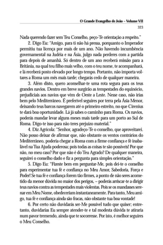 O Grande Evangelho de João – Volume VII
                                                                        323

Nada querendo fazer sem Teu Conselho, peço-Te orientação a respeito.”
      2. Digo Eu: “Amigo, para ti não há pressa, porquanto o Imperador
permitiu tua licença por mais de um ano. Não havendo incumbência
governamental na Judéia e na Ásia, julgo nada perderes com a partida
para depois de amanhã. Só dentro de um ano receberá missão para a
Britânia, na qual teu filho mais velho, com o teu nome, te acompanhará,
e lá receberá posto elevado por longo tempo. Portanto, não importa vol-
tares a Roma um mês mais tarde; chegarás cedo de qualquer maneira.
      3. Além disto, quero aconselhar-te uma rota segura para os teus
grandes navios. Dentro em breve surgirão as tempestades do equinócio,
prejudiciais aos navios que vêm de Oeste a Leste. Nesse caso, não irias
bem pelo Mediterrâneo. É preferível seguires por terra pela Ásia Menor,
deixando teus barcos navegarem até o primeiro estreito, no que Cirenius
te dará boa oportunidade. Lá já sabes o caminho para Roma. Os navios,
poderás mandar levar alguns meses mais tarde para um porto ao Sul de
Roma. Digo-te isso para não teres prejuízo material.”
      4. Diz Agrícola: “Senhor, agradeço-Te o conselho, que aproveitarei.
Não posso deixar de afirmar que, não obstante os ventos contrários do
Mediterrâneo, poderia chegar a Roma com a firme confiança e fé inaba-
lável na Tua Ajuda poderosa; pois todas as coisas te são possíveis! Por que
não, no meu caso? Por que não é do Teu Agrado? De qualquer maneira,
seguirei o conselho dado e fiz a pergunta para simples orientação.”
      5. Digo Eu: “Fizeste bem em perguntar-Me, pois dei-te o conselho
para experimentar tua fé e confiança no Meu Amor, Sabedoria, Força e
Poder! Se tua fé e confiança forem tão firmes, a ponto de não seres acome-
tido da menor dúvida no maior dos perigos, – poderás arriscar-te a dirigir
teus navios contra as tempestades mais violentas. Pois se os mandasses sere-
nar em Meu Nome, obedeceriam instantaneamente. Para tanto, Meu ami-
go, tua fé e confiança ainda são fracas, não obstante tua boa vontade!
      6. Por certo não duvidarás ser-Me possível tudo que quiser; entre-
tanto, duvidarias Eu sempre atender-te e tal modesta dúvida te atiraria
num pavor tremendo, ainda que te socorresse. Por isto, é melhor seguires
o Meu Conselho.
 