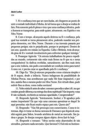 Jakob Lorber
324

      7. Fé e confiança tem que ser exercitadas, até chegarem ao ponto de
unir a vontade individual à Minha, de tal forma que o desejo se realiza de
fato. Pois somente pela fé plena e viva e por uma confiança idêntica, pode
o homem se transportar, para onde quiser, ativamente, em Espírito e em
Meu Nome.
      8. Com o tempo, alcançarás aquela destreza na fé e confiança, pela
qual tua vontade se torna plenamente ativa, podendo mandar nos pró-
prios elementos, em Meu Nome. Durante a tua travessia passarás por
pequenos perigos; não te prejudicarão, porque te protegerei. Dentro de
um ano, quando em missão na Espanha, Gália e Britânia, terás alcança-
do grau de fé e vontade invulneráveis para enfrentar qualquer inimigo.”
      9. Prossegue Agrícola: “Os setenta trabalhadores há pouco expedi-
dos ao mundo, certamente não estão mais firmes na fé que eu e meus
companheiros! As dádivas recebidas, naturalmente, são-lhes mais úteis
que a nós; todavia, não pode a necessidade ser condição única para tanto!
A meu ver, é preciso estar-se aparelhado pela fé e confiança.”
      10. Digo Eu: “Eles já estavam preparados como criaturas simples e
de fé segura, desde a infância. Nunca indagavam da possibilidade de
Minhas Provas, mas acreditavam que nada Me fosse impossível, e por
isto, assistia-lhes o mesmo poder em Meu Nome. Em virtude disso, pude
auferir-lhes os dons, como todos ouviram!
      11. Neles existia fé antes do saber; convosco precedia o saber à fé, no que
consiste grande diferença na entrega dos dons espirituais! Não importa; vossa
fé não vacilando, recebereis as mesmas capacidades. Compreendeste?”
      12. Responde Agrícola: “Inteiramente, Senhor; e Te agradeço pelo
ensino importante! Eis que vejo uma caravana aproximar-se daqui! Se
aqui pernoitar, não ficará muito espaço para nós. Quem são?”
      13. Respondo: “Não Me preocupo com comerciantes. Como te in-
teressas, digo-te tratar-se duma caravana de Damasco que depois de ama-
nhã seguirá para Sidon, levando artefatos de metal ao mercado. São ju-
deus e gregos. Se desejas comprar algum objeto, deves fazê-lo hoje.”
      14. Responde o romano: “Meus navios estão abarrotados de tais
utensílios, portanto nada necessito. Que faremos? O Sol está no horizon-
 