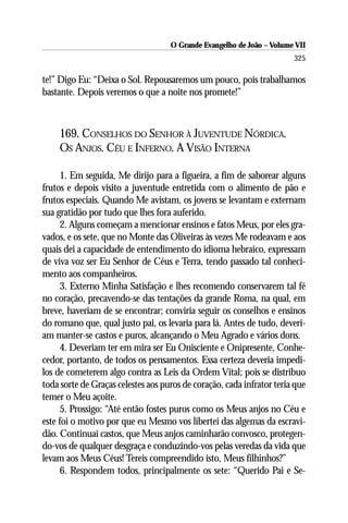 O Grande Evangelho de João – Volume VII
                                                                       325

te!” Digo Eu: “Deixa o Sol. Repousaremos um pouco, pois trabalhamos
bastante. Depois veremos o que a noite nos promete!”



    169. CONSELHOS DO SENHOR À JUVENTUDE NÓRDICA.
    OS ANJOS. CÉU E INFERNO. A VISÃO INTERNA

      1. Em seguida, Me dirijo para a figueira, a fim de saborear alguns
frutos e depois visito a juventude entretida com o alimento de pão e
frutos especiais. Quando Me avistam, os jovens se levantam e externam
sua gratidão por tudo que lhes fora auferido.
      2. Alguns começam a mencionar ensinos e fatos Meus, por eles gra-
vados, e os sete, que no Monte das Oliveiras às vezes Me rodeavam e aos
quais dei a capacidade de entendimento do idioma hebraico, expressam
de viva voz ser Eu Senhor de Céus e Terra, tendo passado tal conheci-
mento aos companheiros.
      3. Externo Minha Satisfação e lhes recomendo conservarem tal fé
no coração, precavendo-se das tentações da grande Roma, na qual, em
breve, haveriam de se encontrar; conviria seguir os conselhos e ensinos
do romano que, qual justo pai, os levaria para lá. Antes de tudo, deveri-
am manter-se castos e puros, alcançando o Meu Agrado e vários dons.
      4. Deveriam ter em mira ser Eu Onisciente e Onipresente, Conhe-
cedor, portanto, de todos os pensamentos. Essa certeza deveria impedi-
los de cometerem algo contra as Leis da Ordem Vital; pois se distribuo
toda sorte de Graças celestes aos puros de coração, cada infrator teria que
temer o Meu açoite.
      5. Prossigo: “Até então fostes puros como os Meus anjos no Céu e
este foi o motivo por que eu Mesmo vos libertei das algemas da escravi-
dão. Continuai castos, que Meus anjos caminharão convosco, protegen-
do-vos de qualquer desgraça e conduzindo-vos pelas veredas da vida que
levam aos Meus Céus! Tereis compreendido isto, Meus filhinhos?”
      6. Respondem todos, principalmente os sete: “Querido Pai e Se-
 