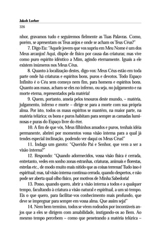 Jakob Lorber
326

nhor, gravamos tudo e seguiremos fielmente as Tuas Palavras. Como,
porém, se apresentam os Teus anjos e onde se acham os Teus Céus?”
      7. Digo Eu: “Aquele jovem que vos supriu em Meu Nome é um dos
Meus arcanjos! Aqui, dispõe de físico por causa das criaturas; mas vive
como puro espírito idêntico a Mim, agindo eternamente. Iguais a ele
existem inúmeros nos Meus Céus.
      8. Quanto à localização destes, digo-vos: Meus Céus estão em toda
parte onde há criaturas e espíritos bons, puros e devotos. Todo Espaço
Infinito é o Céu sem começo nem fim, para homens e espíritos bons.
Quanto aos maus, acham-se eles no inferno, ou seja, no julgamento e na
morte eterna, representados pela matéria!
      9. Quem, portanto, anseia pelos tesouros deste mundo, – matéria,
julgamento, inferno e morte – dirige-se para a morte com sua própria
alma. Por isto, todos os maus espíritos se mantêm, na maior parte, na
matéria telúrica; os bons e puros habitam para sempre as camadas lumi-
nosas e puras do Espaço livre do éter.
      10. A fim de que vós, Meus filhinhos amados e puros, tenhais idéia
permanente, abrirei por momentos vossa visão interna para a qual já
tendes especial inclinação, podendo ver daqui os Meus Céus!”
      11. Indaga um garoto: “Querido Pai e Senhor, que vem a ser a
visão interna?”
      12. Respondo: “Quando adormecidos, vossa visão física é cerrada,
entretanto, vedes em sonho zonas estranhas, criaturas, animais e florestas,
estrelas etc., de modo muito mais nítido que as coisas terrenas! Tudo isso é
espiritual; mas, tal visão interna continua cerrada, quando despertos, e não
pode ser aberta qual olho físico, por motivos de Minha Sabedoria!
      13. Posso, quando quero, abrir a visão interna a todos e a qualquer
tempo, facultando à criatura a visão natural e espiritual, a um só tempo.
Eis o que quero, para facilitar-vos conhecimento mais profundo, que
deve se impregnar para sempre em vossa alma. Que assim seja!”
      14. Nem bem termino, todos se vêem rodeados por incontáveis an-
jos que a eles se dirigem com amabilidade, instigando-os ao Bem. Ao
mesmo tempo percebem – como que penetrando a matéria telúrica –
 