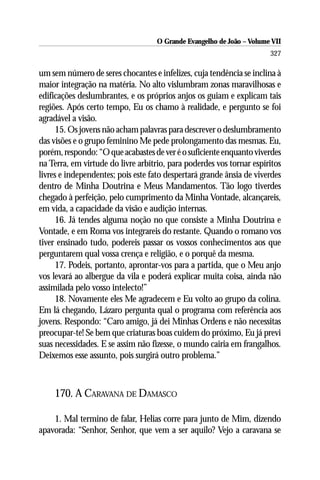 O Grande Evangelho de João – Volume VII
                                                                       327

um sem número de seres chocantes e infelizes, cuja tendência se inclina à
maior integração na matéria. No alto vislumbram zonas maravilhosas e
edificações deslumbrantes, e os próprios anjos os guiam e explicam tais
regiões. Após certo tempo, Eu os chamo à realidade, e pergunto se foi
agradável a visão.
      15. Os jovens não acham palavras para descrever o deslumbramento
das visões e o grupo feminino Me pede prolongamento das mesmas. Eu,
porém, respondo: “O que acabastes de ver é o suficiente enquanto viverdes
na Terra, em virtude do livre arbítrio, para poderdes vos tornar espíritos
livres e independentes; pois este fato despertará grande ânsia de viverdes
dentro de Minha Doutrina e Meus Mandamentos. Tão logo tiverdes
chegado à perfeição, pelo cumprimento da Minha Vontade, alcançareis,
em vida, a capacidade da visão e audição internas.
      16. Já tendes alguma noção no que consiste a Minha Doutrina e
Vontade, e em Roma vos integrareis do restante. Quando o romano vos
tiver ensinado tudo, podereis passar os vossos conhecimentos aos que
perguntarem qual vossa crença e religião, e o porquê da mesma.
      17. Podeis, portanto, aprontar-vos para a partida, que o Meu anjo
vos levará ao albergue da vila e poderá explicar muita coisa, ainda não
assimilada pelo vosso intelecto!”
      18. Novamente eles Me agradecem e Eu volto ao grupo da colina.
Em lá chegando, Lázaro pergunta qual o programa com referência aos
jovens. Respondo: “Caro amigo, já dei Minhas Ordens e não necessitas
preocupar-te! Se bem que criaturas boas cuidem do próximo, Eu já previ
suas necessidades. E se assim não fizesse, o mundo cairia em frangalhos.
Deixemos esse assunto, pois surgirá outro problema.”



    170. A CARAVANA DE DAMASCO

    1. Mal termino de falar, Helias corre para junto de Mim, dizendo
apavorada: “Senhor, Senhor, que vem a ser aquilo? Vejo a caravana se
 
