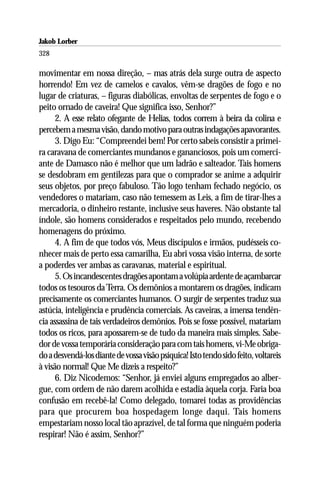 Jakob Lorber
328

movimentar em nossa direção, – mas atrás dela surge outra de aspecto
horrendo! Em vez de camelos e cavalos, vêm-se dragões de fogo e no
lugar de criaturas, – figuras diabólicas, envoltas de serpentes de fogo e o
peito ornado de caveira! Que significa isso, Senhor?”
      2. A esse relato ofegante de Helias, todos correm à beira da colina e
percebem a mesma visão, dando motivo para outras indagações apavorantes.
      3. Digo Eu: “Compreendei bem! Por certo sabeis consistir a primei-
ra caravana de comerciantes mundanos e gananciosos, pois um comerci-
ante de Damasco não é melhor que um ladrão e salteador. Tais homens
se desdobram em gentilezas para que o comprador se anime a adquirir
seus objetos, por preço fabuloso. Tão logo tenham fechado negócio, os
vendedores o matariam, caso não temessem as Leis, a fim de tirar-lhes a
mercadoria, o dinheiro restante, inclusive seus haveres. Não obstante tal
índole, são homens considerados e respeitados pelo mundo, recebendo
homenagens do próximo.
      4. A fim de que todos vós, Meus discípulos e irmãos, pudésseis co-
nhecer mais de perto essa camarilha, Eu abri vossa visão interna, de sorte
a poderdes ver ambas as caravanas, material e espiritual.
      5. Os incandescentes dragões apontam a volúpia ardente de açambarcar
todos os tesouros da Terra. Os demônios a montarem os dragões, indicam
precisamente os comerciantes humanos. O surgir de serpentes traduz sua
astúcia, inteligência e prudência comerciais. As caveiras, a imensa tendên-
cia assassina de tais verdadeiros demônios. Pois se fosse possível, matariam
todos os ricos, para apossarem-se de tudo da maneira mais simples. Sabe-
dor de vossa temporária consideração para com tais homens, vi-Me obriga-
do a desvendá-los diante de vossa visão psíquica! Isto tendo sido feito, voltareis
à visão normal! Que Me dizeis a respeito?”
      6. Diz Nicodemos: “Senhor, já enviei alguns empregados ao alber-
gue, com ordem de não darem acolhida e estadia àquela corja. Faria boa
confusão em recebê-la! Como delegado, tomarei todas as providências
para que procurem boa hospedagem longe daqui. Tais homens
empestariam nosso local tão aprazível, de tal forma que ninguém poderia
respirar! Não é assim, Senhor?”
 