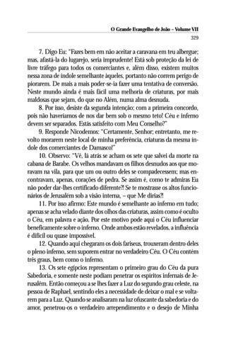 O Grande Evangelho de João – Volume VII
                                                                       329

     7. Digo Eu: “Fazes bem em não aceitar a caravana em teu albergue;
mas, afastá-la do lugarejo, seria imprudente! Está sob proteção da lei de
livre tráfego para todos os comerciantes e, além disso, existem muitos
nessa zona de índole semelhante àqueles, portanto não correm perigo de
piorarem. De mais a mais poder-se-ia fazer uma tentativa de conversão.
Neste mundo ainda é mais fácil uma melhoria de criaturas, por mais
maldosas que sejam, do que no Além, numa alma desnuda.
     8. Por isso, desiste da segunda intenção; com a primeira concordo,
pois não haveríamos de nos dar bem sob o mesmo teto! Céu e inferno
devem ser separados. Estás satisfeito com Meu Conselho?”
     9. Responde Nicodemos: “Certamente, Senhor; entretanto, me re-
volto morarem neste local de minha preferência, criaturas da mesma ín-
dole dos comerciantes de Damasco!”
     10. Observo: “Vê, lá atrás se acham os sete que salvei da morte na
cabana de Barabe. Os velhos mandavam os filhos desnudos aos que mo-
ravam na vila, para que um ou outro deles se compadecessem; mas en-
contravam, apenas, corações de pedra. Se assim é, como te admiras Eu
não poder dar-lhes certificado diferente?! Se te mostrasse os altos funcio-
nários de Jerusalém sob a visão interna, – que Me dirias?!
     11. Por isso afirmo: Este mundo é semelhante ao inferno em tudo;
apenas se acha velado diante dos olhos das criaturas, assim como é oculto
o Céu, em palavra e ação. Por este motivo pode aqui o Céu influenciar
beneficamente sobre o inferno. Onde ambos estão revelados, a influência
é difícil ou quase impossível.
     12. Quando aqui chegaram os dois fariseus, trouxeram dentro deles
o pleno inferno, sem suporem entrar no verdadeiro Céu. O Céu contém
três graus, bem como o inferno.
     13. Os sete egípcios representam o primeiro grau do Céu da pura
Sabedoria, e somente neste podiam penetrar os espíritos infernais de Je-
rusalém. Então começou a se lhes fazer a Luz do segundo grau celeste, na
pessoa de Raphael, sentindo eles a necessidade de deixar o mal e se volta-
rem para a Luz. Quando se analisaram na luz ofuscante da sabedoria e do
amor, penetrou-os o verdadeiro arrependimento e o desejo de Minha
 