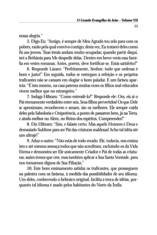 O Grande Evangelho de João – Volume VII
                                                                        33

nossa alegria.”
      5. Digo Eu: “Amigo, é sempre de Meu Agrado teu zelo para com os
pobres, razão pela qual convivo contigo; desta vez, Eu tratarei deles como
fiz aos jovens. Tuas irmãs andam muito ocupadas; quando partir daqui,
irei a Bethânia para Me despedir delas. Dentro em breve verás essa famí-
lia em vestes romanas. Antes, porém, deve fortificar-se. Estás satisfeito?”
      6. Responde Lázaro: “Perfeitamente, Senhor; tudo que ordenas é
bom e justo!” Em seguida, todos se entregam à refeição e os próprios
traficantes não se cansam em elogiar o bom paladar. E um fariseu apar-
teia: “É isto mesmo, na casa paterna muitas vezes os filhos mal-educados
vivem melhor que no estrangeiro.”
      7. Indaga Hibram: “Como entendê-lo?” Responde ele: Ora, eis aí o
Pai eternamente verdadeiro entre nós, Seus filhos pervertidos! Os que Dele
se aproximam, reconhecem e amam, são os melhores. Ele sempre cuida
deles pela Sabedoria e Onipotência, a ponto de passarem bem, já na Terra,
e ainda melhor no Além, no Reino dos espíritos. Compreendes?”
      8. Diz Hibram: “Sim, e falaste certo. Mas aquele Homem é Deus e
demasiado Sublime para ser Pai das criaturas maldosas! Acho tal idéia até
um ultraje!”
      9. Aduz o outro: “Não estás de todo errado. Ele, todavia, nos ensina
isto e até mesmo ameaça todos que não acreditam, excluindo-os da Vida
Eterna e demonstra ser Ele unicamente Criador e Pai de todas as criatu-
ras; assim temos que crer, mas também aplicar a Sua Santa Vontade, para
nos tornarmos dignos de Sua Filiação.”
      10. Este bom ensinamento satisfaz os traficantes, que prosseguem
na palestra com os fariseus, à medida das possibilidades de seu idioma.
Um deles, conhecendo o hebraico original, facilita a troca de idéias, por-
quanto tal idioma é usado pelos habitantes do Norte da Índia.
 