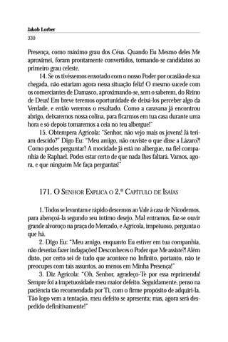 Jakob Lorber
330

Presença, como máximo grau dos Céus. Quando Eu Mesmo deles Me
aproximei, foram prontamente convertidos, tornando-se candidatos ao
primeiro grau celeste.
      14. Se os tivéssemos enxotado com o nosso Poder por ocasião de sua
chegada, não estariam agora nessa situação feliz! O mesmo sucede com
os comerciantes de Damasco, aproximando-se, sem o saberem, do Reino
de Deus! Em breve teremos oportunidade de deixá-los perceber algo da
Verdade, e então veremos o resultado. Como a caravana já encontrou
abrigo, deixaremos nossa colina, para ficarmos em tua casa durante uma
hora e só depois tomaremos a ceia no teu albergue!”
      15. Obtempera Agrícola: “Senhor, não vejo mais os jovens! Já teri-
am descido?” Digo Eu: “Meu amigo, não ouviste o que disse a Lázaro?!
Como podes perguntar? A mocidade já está no albergue, na fiel compa-
nhia de Raphael. Podes estar certo de que nada lhes faltará. Vamos, ago-
ra, e que ninguém Me faça perguntas!”



      171. O SENHOR EXPLICA O 2.º CAPÍTULO DE ISAÍAS

     1. Todos se levantam e rápido descemos ao Vale à casa de Nicodemos,
para abençoá-la segundo seu íntimo desejo. Mal entramos, faz-se ouvir
grande alvoroço na praça do Mercado, e Agrícola, impetuoso, pergunta o
que há.
     2. Digo Eu: “Meu amigo, enquanto Eu estiver em tua companhia,
não deverias fazer indagações! Desconheces o Poder que Me assiste?! Além
disto, por certo sei de tudo que acontece no Infinito, portanto, não te
preocupes com tais assuntos, ao menos em Minha Presença!”
     3. Diz Agrícola: “Oh, Senhor, agradeço-Te por essa reprimenda!
Sempre foi a impetuosidade meu maior defeito. Seguidamente, penso na
paciência tão recomendada por Ti, com o firme propósito de adquiri-la.
Tão logo vem a tentação, meu defeito se apresenta; mas, agora será des-
pedido definitivamente!”
 