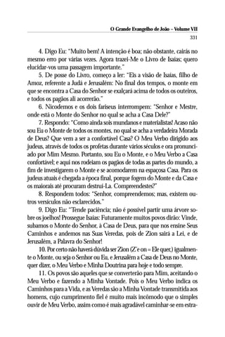 O Grande Evangelho de João – Volume VII
                                                                        331

     4. Digo Eu: “Muito bem! A intenção é boa; não obstante, cairás no
mesmo erro por várias vezes. Agora trazei-Me o Livro de Isaías; quero
elucidar-vos uma passagem importante.”
     5. De posse do Livro, começo a ler: “Eis a visão de Isaías, filho de
Amoz, referente a Judá e Jerusalém: No final dos tempos, o monte em
que se encontra a Casa do Senhor se exalçará acima de todos os outeiros,
e todos os pagãos ali acorrerão.”
     6. Nicodemos e os dois fariseus interrompem: “Senhor e Mestre,
onde está o Monte do Senhor no qual se acha a Casa Dele?”
     7. Respondo: “Como ainda sois mundanos e materialistas! Acaso não
sou Eu o Monte de todos os montes, no qual se acha a verdadeira Morada
de Deus? Que vem a ser a confortável Casa? O Meu Verbo dirigido aos
judeus, através de todos os profetas durante vários séculos e ora pronunci-
ado por Mim Mesmo. Portanto, sou Eu o Monte, e o Meu Verbo a Casa
confortável; e aqui nos rodeiam os pagãos de todas as partes do mundo, a
fim de investigarem o Monte e se acomodarem na espaçosa Casa. Para os
judeus atuais é chegada a época final, porque fogem do Monte e da Casa e
os maiorais até procuram destruí-La. Compreendestes?”
     8. Respondem todos: “Senhor, compreendemos; mas, existem ou-
tros versículos não esclarecidos.”
     9. Digo Eu: “Tende paciência; não é possível partir uma árvore so-
bre os joelhos! Prossegue Isaías: Futuramente muitos povos dirão: Vinde,
subamos o Monte do Senhor, à Casa de Deus, para que nos ensine Seus
Caminhos e andemos nas Suas Veredas, pois de Zion sairá a Lei, e de
Jerusalém, a Palavra do Senhor!
     10. Por certo não haverá dúvida ser Zion (Z’e on = Ele quer,) igualmen-
te o Monte, ou seja o Senhor ou Eu, e Jerusalém a Casa de Deus no Monte,
quer dizer, o Meu Verbo e Minha Doutrina para hoje e todo sempre.
     11. Os povos são aqueles que se converterão para Mim, aceitando o
Meu Verbo e fazendo a Minha Vontade. Pois o Meu Verbo indica os
Caminhos para a Vida, e as Veredas são a Minha Vontade transmitida aos
homens, cujo cumprimento fiel é muito mais incômodo que o simples
ouvir de Meu Verbo, assim como é mais agradável caminhar-se em estra-
 