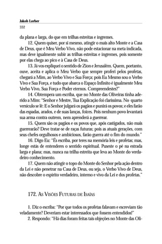 Jakob Lorber
332

da plana e larga, do que em trilhas estreitas e íngremes.
     12. Quem quiser, por si mesmo, atingir o mais alto Monte e a Casa
de Deus, que é Meu Verbo Vivo, não pode estacionar na meta indicada,
mas deve igualmente subir as trilhas estreitas e íngremes, pois somente
por elas chega ao pico e à Casa de Deus.
     13. Já vos expliquei o sentido de Zion e Jerusalém. Quem, portanto,
ouve, aceita e aplica o Meu Verbo que sempre proferi pelos profetas,
chegará a Mim, ao Verbo Vivo e Sua Força; pois Eu Mesmo sou o Verbo
Vivo e Sua Força, e tudo que abarca o Espaço Infinito é igualmente Meu
Verbo Vivo, Sua Força e Poder eternos. Compreendestes?”
     14. Obtempera um escriba, que no Monte das Oliveiras tinha ade-
rido a Mim: “Senhor e Mestre, Tua Explicação foi claríssima. No quarto
versículo se lê: E o Senhor julgará os pagãos e punirá os povos; e eles farão
das espadas, arados, e de suas lanças, foices. Pois nenhum povo levantará
sua arma contra outrem, nem aprenderá a guerrear.
     15. Quem são os pagãos e os povos que, após castigados, não mais
guerrearão? Deve tratar-se de raças futuras; pois as atuais gerações, com
seus chefes orgulhosos e ambiciosos, farão guerra até o fim do mundo.”
     16. Digo Eu: “És escriba, por teres na memória leis e profetas; mas,
longe estás de entenderes o sentido espiritual. Puseste o pé na estrada
larga e plana; mas, nunca na trilha estreita que leva ao Monte do verda-
deiro conhecimento.
     17. Quem não atingir o topo do Monte do Senhor pela ação dentro
da Lei e não penetrar na Casa de Deus, ou seja, o Verbo Vivo de Deus,
não descobre o espírito verdadeiro, interno e vivo da Lei e dos profetas.”



      172. AS VISÕES FUTURAS DE ISAÍAS

     1. Diz o escriba: “Por que todos os profetas falavam e escreviam tão
veladamente? Deveriam estar interessados que fossem entendidos!”
     2. Respondo: “Há dias foram feitas tais objeções no Monte das Oli-
 