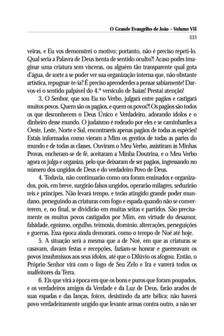O Grande Evangelho de João – Volume VII
                                                                       333

veiras, e Eu vos demonstrei o motivo; portanto, não é preciso repeti-lo.
Qual seria a Palavra de Deus isenta de sentido oculto?! Acaso podes ima-
ginar uma criatura sem vísceras, ou alguém tão transparente qual gota
d’água, de sorte a se poder ver sua organização interna que, não obstante
artística, repugnar-te-ia? É preciso aprenderdes a pensar sabiamente! Dar-
vos-ei o sentido palpável do 4.º versículo de Isaías! Prestai atenção!
      3. O Senhor, que sou Eu no Verbo, julgará entre pagãos e castigará
muitos povos. Quem são os pagãos, e quem os povos?! Os pagãos são todos
os que desconhecem o Deus Único e Verdadeiro, adorando ídolos e o
dinheiro desse mundo. O judaísmo é rodeado por eles e se caminhardes a
Oeste, Leste, Norte e Sul, encontrareis apenas pagãos de todas as espécies!
Estais informados como vieram a Mim os gentios de todas as partes do
mundo e de todas as classes. Ouviram o Meu Verbo, assistiram às Minhas
Provas, encheram-se de fé, aceitaram a Minha Doutrina, e o Meu Verbo
agora os julga e organiza, pelo que deixaram de ser pagãos, ingressando no
número dos ungidos de Deus e do verdadeiro Povo de Deus.
      4. Todavia, não continuarão como ora foram ensinados e organiza-
dos, pois, em breve, surgirão falsos ungidos, operarão milagres, seduzirão
reis e príncipes. Não levará tempo, e terão atingido grande poder mun-
dano, perseguindo as criaturas com fogo e espada quando não se conver-
terem, e, no final, se dividirão em muitas seitas e partidos. São precisa-
mente os muitos povos castigados por Mim, em virtude do desamor,
falsidade, egoísmo, orgulho, teimosia, domínio, altercações, perseguições
e guerras. Essa época ainda demorará, como o tempo de Noé até hoje.
      5. A situação será a mesma que a de Noé, em que as criaturas se
casavam, davam festas e recepções, faziam-se honrar e guerreavam os
povos insubmissos aos seus ídolos, até que o Dilúvio os afogou. Então, o
Próprio Senhor virá com o fogo de Seu Zelo e Ira e varrerá todos os
malfeitores da Terra.
      6. Eis que virá a época em que os bons e puros que foram poupados,
e os verdadeiros amigos da Verdade e da Luz de Deus, farão arados de
suas espadas e das lanças, foices, desistindo da arte bélica; não haverá
povo verdadeiramente ungido que levante armas contra outro, a não ser
 