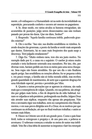 O Grande Evangelho de João – Volume VII
                                                                        335

mente, a fé enfraquece e a Humanidade cai na noite da incredulidade ou
superstição, procurando conforto e socorro até mesmo no paganismo.
      4. Se, desse modo, em vários séculos os homens retrogradam, são
acometidos de punições; julgo serem desnecessários caso não tenham
passado por provas tão duras. Que me dizes, Senhor?”
      5. Respondo: “Aquela família continuou infeliz, padecendo gran-
des misérias?”
      6. Diz o escriba: “Isso não; sua desdita sensibilizou os vizinhos, fa-
zendo doações tão generosas, a ponto da família se sentir mais amparada
que dantes. Entretanto, há os casos mais freqüentes dos quais surge a
descrença. Terei julgado erradamente?”
      7. Digo Eu: “Muito embora raros, tem eles seu justo motivo. No
exemplo dado por ti, a causa era a seguinte: O casebre já estava muito
avariado e teria facilmente soterrado seus moradores. Por isto, eles, por
diversas vezes, haviam pedido aos ricos os meios para uma nova choupa-
na. Seus rogos não foram atendidos. Eis que um dia o raio finalizou
aquele perigo. Isso sensibilizou os corações alheios; fez-se pequena coleta
e, em pouco tempo, a família não só tinha morada sólida, mas recebeu
grande quantidade de mantimentos, de sorte que a aparente desgraça foi
uma felicidade especial, prevista e permitida por Mim.
      8. Quanto a outras provações que se agarram às criaturas, são nada
mais que a conseqüência de culpas. Quando, em sua pobreza, são atingi-
dos por golpes mais fortes, a fim de despertá-las do ódio habitual, tor-
nam-se culpadas se nela persistem, prolongando sua desdita. Julgam Deus
não atender suas súplicas, enquanto elas apenas são preguiçosas. Não
têm o necessário rigor nos trabalhos, nem no cumprimento dos Manda-
mentos, e em suas preces dirigidas sem fé a Deus; eis os motivos por que
continuam na atribulação, até que no final resolvam trabalhar, e assim se
tornam mais felizes.
      9. Houve no Oriente um rei de um grande povo. Como o país fosse
fértil, todos se entregavam à preguiça e, de ano para ano, a pobreza se
acentuava. O soberano começou a estudar os meios de sustar essa infeli-
cidade. Veio-lhe a boa idéia de aumentar os impostos e fazê-los extorquir
 