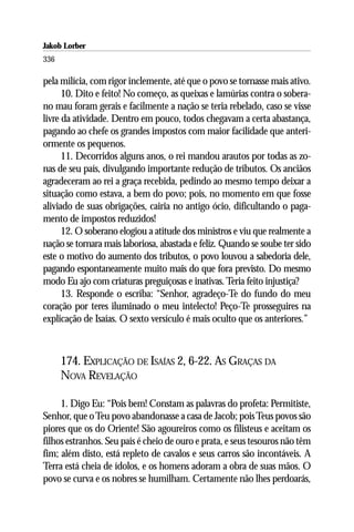 Jakob Lorber
336

pela milícia, com rigor inclemente, até que o povo se tornasse mais ativo.
      10. Dito e feito! No começo, as queixas e lamúrias contra o sobera-
no mau foram gerais e facilmente a nação se teria rebelado, caso se visse
livre da atividade. Dentro em pouco, todos chegavam a certa abastança,
pagando ao chefe os grandes impostos com maior facilidade que anteri-
ormente os pequenos.
      11. Decorridos alguns anos, o rei mandou arautos por todas as zo-
nas de seu país, divulgando importante redução de tributos. Os anciãos
agradeceram ao rei a graça recebida, pedindo ao mesmo tempo deixar a
situação como estava, a bem do povo; pois, no momento em que fosse
aliviado de suas obrigações, cairia no antigo ócio, dificultando o paga-
mento de impostos reduzidos!
      12. O soberano elogiou a atitude dos ministros e viu que realmente a
nação se tornara mais laboriosa, abastada e feliz. Quando se soube ter sido
este o motivo do aumento dos tributos, o povo louvou a sabedoria dele,
pagando espontaneamente muito mais do que fora previsto. Do mesmo
modo Eu ajo com criaturas preguiçosas e inativas. Teria feito injustiça?
      13. Responde o escriba: “Senhor, agradeço-Te do fundo do meu
coração por teres iluminado o meu intelecto! Peço-Te prosseguires na
explicação de Isaías. O sexto versículo é mais oculto que os anteriores.”



      174. EXPLICAÇÃO DE ISAÍAS 2, 6-22. AS GRAÇAS DA
      NOVA REVELAÇÃO

     1. Digo Eu: “Pois bem! Constam as palavras do profeta: Permitiste,
Senhor, que o Teu povo abandonasse a casa de Jacob; pois Teus povos são
piores que os do Oriente! São agoureiros como os filisteus e aceitam os
filhos estranhos. Seu país é cheio de ouro e prata, e seus tesouros não têm
fim; além disto, está repleto de cavalos e seus carros são incontáveis. A
Terra está cheia de ídolos, e os homens adoram a obra de suas mãos. O
povo se curva e os nobres se humilham. Certamente não lhes perdoarás,
 