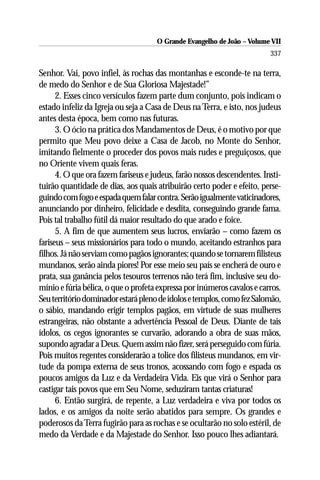 O Grande Evangelho de João – Volume VII
                                                                         337

Senhor. Vai, povo infiel, às rochas das montanhas e esconde-te na terra,
de medo do Senhor e de Sua Gloriosa Majestade!”
      2. Esses cinco versículos fazem parte dum conjunto, pois indicam o
estado infeliz da Igreja ou seja a Casa de Deus na Terra, e isto, nos judeus
antes desta época, bem como nas futuras.
      3. O ócio na prática dos Mandamentos de Deus, é o motivo por que
permito que Meu povo deixe a Casa de Jacob, no Monte do Senhor,
imitando fielmente o proceder dos povos mais rudes e preguiçosos, que
no Oriente vivem quais feras.
      4. O que ora fazem fariseus e judeus, farão nossos descendentes. Insti-
tuirão quantidade de dias, aos quais atribuirão certo poder e efeito, perse-
guindo com fogo e espada quem falar contra. Serão igualmente vaticinadores,
anunciando por dinheiro, felicidade e desdita, conseguindo grande fama.
Pois tal trabalho fútil dá maior resultado do que arado e foice.
      5. A fim de que aumentem seus lucros, enviarão – como fazem os
fariseus – seus missionários para todo o mundo, aceitando estranhos para
filhos. Já não serviam como pagãos ignorantes; quando se tornarem filisteus
mundanos, serão ainda piores! Por esse meio seu país se encherá de ouro e
prata, sua ganância pelos tesouros terrenos não terá fim, inclusive seu do-
mínio e fúria bélica, o que o profeta expressa por inúmeros cavalos e carros.
Seu território dominador estará pleno de ídolos e templos, como fez Salomão,
o sábio, mandando erigir templos pagãos, em virtude de suas mulheres
estrangeiras, não obstante a advertência Pessoal de Deus. Diante de tais
ídolos, os cegos ignorantes se curvarão, adorando a obra de suas mãos,
supondo agradar a Deus. Quem assim não fizer, será perseguido com fúria.
Pois muitos regentes considerarão a tolice dos filisteus mundanos, em vir-
tude da pompa externa de seus tronos, acossando com fogo e espada os
poucos amigos da Luz e da Verdadeira Vida. Eis que virá o Senhor para
castigar tais povos que em Seu Nome, seduziram tantas criaturas!
      6. Então surgirá, de repente, a Luz verdadeira e viva por todos os
lados, e os amigos da noite serão abatidos para sempre. Os grandes e
poderosos da Terra fugirão para as rochas e se ocultarão no solo estéril, de
medo da Verdade e da Majestade do Senhor. Isso pouco lhes adiantará.
 