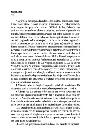 Jakob Lorber
338

      7. O profeta prossegue, dizendo: Todos os olhos altivos serão humi-
lhados e os maiorais terão de se curvar; pois somente o Senhor será exal-
tado naquele dia e para todo o sempre. O Dia do Senhor, Zebaoth, pas-
sará por cima de todos os altivos e soberbos, e sobre os dignitários do
mundo, para que sejam rebaixados. Passará por todos os cedros do Líba-
no (sacerdotes) e todos os carvalhos em Basan (principais esteios do sa-
cerdócio pagão de todos os tempos); por todos os montes (regentes) e
outeiros (cortesãos); por todas as torres altas (generais) e todos os muros
firmes (exércitos). Passará sobre navios e mares (que se acham no leme do
Governo) e todos os trabalhos aprazíveis (a indústria). Isto acontecerá, a
fim de que todos se curvem e se humilhem e somente o Senhor será
exaltado naquele tempo. Não mais haverá ídolos. Haverá os que procu-
rarão as cavernas rochosas e as fendas terrestres (esconderijos do dinhei-
ro), de medo do Senhor e de Sua Majestade gloriosa (a Luz da eterna
Verdade), quando Se aprontar para punir a Terra. Naquele tempo, cada
um atirará seus ídolos prateados e dourados nos buracos das toupeiras e
morcegos – objetos de sua adoração – a fim de que se possa ocultar mais
facilmente nas fendas, de pavor do Senhor e Sua Majestade Gloriosa. Isto
de nada adiantará. Por isto, deixai as criaturas orgulhosas, pois não sabeis
qual seu conceito no mundo.
      8. Aí tendes toda a explicação do segundo capítulo do profeta Isaías. Os
restantes se explicam automaticamente pela compreensão dos primeiros.
      9. Afirmo-vos que assim sucederá dentro em breve e novamente em
sua totalidade após aproximadamente mil e novecentos anos; pois, até
mesmo no Meu Critério, não há outro meio em virtude do respeito ao
livre arbítrio, a não ser uma chamada de tempos em tempos, para enfren-
tar-se o ócio de maneira frutífera. É ele a raiz de todos os pecados e vícios.
      10. Naturalmente, não sentis alegria por isto; muito maior, porém,
será o contentamento de futuros povos, quando receberem esta Mensa-
gem em sua grande tribulação, numa época em que um povo se levantará
contra o outro para exterminá-lo. Sobre este ponto, o próximo capítulo
vos dará maior esclarecimento!
      11. Dizei-Me primeiro como assimilastes este assunto de suma im-
 