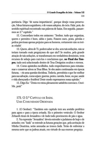 O Grande Evangelho de João – Volume VII
                                                                         339

portância. Digo “de suma importância”, porque desejo vossa preserva-
ção, Meus futuros seguidores, e de vossos adeptos, do ócio. Falai, pois, do
sentido espiritual encontrado nas palavras de Isaías. Em seguida, passare-
mos ao 3.º capítulo.”
     12. Concordam todos em uníssono: “Senhor, tudo que organizas,
queres e permites é bom, sábio e justo. Fossem ouro, prata, pérolas e
pedras preciosas apenas prejuízo para os homens, certamente não os teri-
as criado!
     13. Quem, além de Ti, poderá saber se eles, sem tais seduções, não se
teriam tornado mais preguiçosos do que são?! Se muitos, pela grande
atração de tais seduções, se transformam em verdadeiros demônios, terás
recursos de sobejo para curá-los e concluímos que, no Final dos Tem-
pos, tudo será solucionado dentro de Teus Desígnios ocultos e eternos.
     14. Como apóstolos escolhidos, tudo empenharemos para entusias-
mar e conservar ativos os Teus filhos. Se eles assim continuarão em épocas
futuras, – eis uma questão duvidosa. Todavia, permitirás o que for melhor
para sua salvação, como sejam: guerras, pestes, carestia, fome, ou paz, saúde
e vida abençoada e frutífera! Deste modo expressamos nossa opinião.”
     15. Digo Eu: “Desta vez estou plenamente satisfeito convosco. Ouvi-
Me, pois!”



     175. O 3.º CAPÍTULO DE ISAÍAS.
     UMA COMUNIDADE ORDENADA

    1. (O Senhor): “Também este capítulo terá seu sentido profético
para agora e para a época avisada. Eis o primeiro versículo: O Senhor
Zebaoth tirará de Jerusalém e de Judá todo provimento de pão e água.
    2. Na expressão “Jerusalém” deveis entender o judaísmo de hoje e de
antanho; em “Judá” se entende as futuras gerações que, pela aceitação de
Minha Doutrina, serão anexadas ao tronco Judá. Terão de enfrentar a
mesma sorte que os judeus atuais, em virtude de sua enorme preguiça.
 