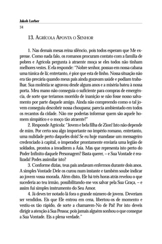 Jakob Lorber
34

     13. AGRÍCOLA APONTA O SENHOR

      1. Nas demais mesas reina silêncio, pois todos esperam que Me ex-
presse. Como nada falo, os romanos procuram contato com a família de
pobres e Agrícola pergunta à atraente moça se eles todos não tinham
melhores vestes. E ela responde: “Nobre senhor, possuo em nossa cabana
uma túnica de lã; entretanto, é pior que esta de linho. Nossa situação não
era tão precária quando meus pais ainda gozavam saúde e podiam traba-
lhar. Sua moléstia se agravou desde alguns anos e a miséria bateu à nossa
porta. Meu mano não conseguia o suficiente para compras de emergên-
cia, de sorte que teríamos morrido de inanição se não fosse nosso salva-
mento por parte daquele amigo. Ainda não compreendo como o tal jo-
vem conseguiu descobrir nossa choupana; parecia ambientado em todos
os recantos da cidade. Não me poderias informar quem são aquele ho-
mem simpático e o moço tão atraente?”
      2. Responde Agrícola: “Jovem e bela filha de Zion! Isto não depende
de mim. Por certo sou algo importante no império romano, entretanto,
uma nulidade perto daqueles dois! Se eu hoje mandasse um mensageiro
credenciado à capital, o imperador prontamente enviaria uma legião de
soldados, prontos a invadirem a Ásia. Mas que representa isto perto do
Poder Infinito daquele Personagem? Basta querer, – e Sua Vontade é rea-
lizada! Podes assimilar isto?
      3. Conforme dizias, teus pais andavam enfermos durante dois anos.
A simples Vontade Dele os curou num instante e também soube indicar
ao jovem vossa morada. Além disto, Ele há três horas atrás revelou o que
sucederia ao teu irmão, possibilitando-me vos salvar pela Sua Graça, – e
assim fui simples instrumento do Seu Amor.
      4. Já deves ter notado lá fora o grande número de jovens. Deveriam
ser vendidos. Eis que Ele entrou em cena, libertou-os de momento e
vestiu-os tão rápido, de sorte a chamarem-No de Pai! Por isto deveis
dirigir a atenção à Sua Pessoa; pois jamais alguém sonhou o que consegue
a Sua Vontade. Eis a plena verdade.”
 