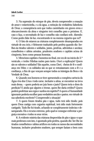 Jakob Lorber
340

     3. Na supressão do estoque de pão, deveis compreender a cessação
de amor e misericórdia, e a da água, a extinção da verdadeira Sabedoria
de Deus; a conseqüência será que todos caminharão em graves erros e
obscurecimento da alma e ninguém terá conselho para o próximo. E,
caso o faça, o necessitado de luz e conselho não confiará nele, dizendo:
Como podes falar da luz, encontrando-te na mesma cegueira que eu?!
     4. O fato de estarem as criaturas completamente desamparadas em
virtude de seu ócio, é fielmente traduzido pelo profeta quando diz: Ser-
lhes-ão tirados valentes e soldados, juízes, profetas, adivinhos e anciãos;
conselheiros e sábios artesãos, prudentes oradores e capitães acima de
cinqüenta, bem como pessoas honestas.
     5. Menciono capitães e honestos no final, em vez de no início do 3.º
versículo, e tenho Minhas razões para tanto. Ouvi a explicação! Quem
são os valentes e soldados? São aqueles, como Davi, cheios de fé e confi-
ança em Mim; e os soldados são os que se entusiasmam com a fé e a
confiança, a fim de que vençam sempre todos os inimigos do Bem e da
Verdade de Deus.
     6. Quando nos homens se tiver apresentado a completa carência da
Água viva dos Céus e toda carne, inclusive a alma, se encontrar na treva
mais densa, – quem poderia ser juiz bom e justo? Quem teria o dom da
predição? E ainda que alguém o tivesse, quem lhe daria crédito?! Quem
poderá profetizar aos cegos e surdos em espírito?! A quem a Humanidade
ignorante poderia escolher para verdadeiro ancião e pastor, em virtude de
sua sabedoria excelente? Compreendei a situação!
     7. A quem foram tirados pão e água, tudo terá sido tirado; pois
quem Deus castiga com cegueira espiritual, terá sido mais fortemente
castigado. Tudo lhe foi tirado, achando-se completamente indeciso e de-
samparado. Eis o recurso extremo, pelo qual se consegue enfrentar a pre-
guiça excessiva e todos os seus vícios.
     8. A evidente miséria das criaturas desprovidas de pão e água e o que
mais perderam com isto, é apontado pelo profeta, quando diz: Ser-lhe-ão
tirados conselheiros e sábios artífices em todos os ramos das necessidades
humanas, inclusive prudentes oradores, que sempre faziam o bem com
 
