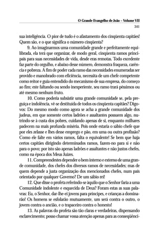 O Grande Evangelho de João – Volume VII
                                                                       341

sua inteligência. O pior de tudo é o afastamento dos cinqüenta capitães!
Quem são, e o que significa o número cinqüenta?
      9. Ao imaginarmos uma comunidade grande e perfeitamente equi-
librada, ela terá que organizar, de modo geral, cinqüenta ramos princi-
pais para suas necessidades de vida, desde eras remotas. Todo excedente
faz parte do orgulho, e abaixo desse número, demonstra fraqueza, carên-
cia e pobreza. A fim de poder cada ramo das necessidades enumeradas ser
provido e manobrado com eficiência, necessita de um chefe competente
como reitor e guia entendido do mecanismo de sua empresa, do começo
ao fim; este faltando ou sendo inexperiente, seu ramo trará péssimos ou
até mesmo nenhum fruto.
      10. Como poderia subsistir uma grande comunidade se, pela pre-
guiça e indolência, vê-se destituída de todos os cinqüenta capitães? Digo-
vos: Do mesmo modo como agora se acha a grande comunidade dos
judeus, em que somente certos ladrões e assaltantes possuem algo, nu-
trindo-se à custa dos pobres, cuidando apenas de si, enquanto milhares
padecem na mais profunda miséria. Pois onde estaria o sábio chefe que
por eles zelasse e lhes desse emprego e pão, em uma ou outra profissão?
Como ele falte em vários ramos, falta o equivalente! Se bem que haja
certos capitães dirigindo determinados ramos, fazem-no para si e não
para o povo; por isto são apenas ladrões e assaltantes e não justos chefes,
como na época dos Meus Juízes.
      11. Compreendestes depender o bem interno e externo de uma gran-
de comunidade, dos chefes dos diversos ramos de necessidades; mas de
quem depende a justa organização dos mencionados chefes, num país
orientado por qualquer Governo? De um sábio rei!
      12. Que disse o profeta referindo-se àquilo que o Senhor faria a uma
Comunidade indolente e esquecida de Deus? Foram estas as suas pala-
vras: Eu, o Senhor, dar-lhe-ei jovens para príncipes, e crianças a domina-
rão! Os homens se esfolarão mutuamente, um será contra o outro, o
jovem contra o ancião, e o trapaceiro contra o honesto!
      13. As palavras do profeta são tão claras e verdadeiras, dispensando
esclarecimento; posso chamar vossa atenção apenas para as conseqüênci-
 