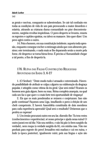 Jakob Lorber
342

as gerais e nocivas, conquanto se subentendam. Se cair tal confusão em
todas as condições de vida de um país provocando a maior desordem e
miséria, atirando as criaturas duma comunidade no pior descontenta-
mento, surgirão revoltas impiedosas. O povo desperto se levanta, enxota
os regentes e capitães egoístas, ou talvez os massacre. Isto quer dizer: Um
povo agirá contra o outro.
      14. Pois o homem, em sua constituição indolente, suporta toda opres-
são, enquanto consegue encher o estômago ainda que com alimento pés-
simo; este terminando, e nada mais se lhe deparando senão a morte pela
fome, ele desperta e se torna hiena feroz. É preciso a Humanidade chegar
a tal ponto, a fim de despertá-la.



      176. RUÍNA DAS FALSAS CONSTRUÇÕES RELIGIOSAS
      APONTADAS EM ISAÍAS 3, 6-27

     1. (O Senhor): “Deste modo tudo é arrasado e exterminado. Haven-
do possibilidade de atribuir-se culpa a alguém na colaboração da desgraça
popular, é atingido como vítima da ira geral. Que será então? Ficaram os
homens sem guia algum, bom ou mau. Reina completa anarquia, na qual
cada um faz o que quer e o mais forte terá oportunidade de vingança!
     2. Eis que os mais ponderados se reúnem e conjeturam: Isso não
pode continuar! Façamos uma Liga, insuflando o povo à eleição de um
chefe competente. E haverá Assembléia constituída de dois membros
para cada experiência aprovada! Qual será o resultado? Deixemos que o
profeta se expresse!
     3. Um irmão procurará outro em seu lar, dizendo-lhe: Tu tens vestes
(conhecimentos e experiências); sê nosso príncipe e ajuda nessa ruína! O
outro jurará em tal dia: Não sou médico, e não há pão (o bem surgido da
verdade), nem roupa (a verdade surgida da fé), em minha casa. Não me
ponhais para regente do povo! Jerusalém está madura e cai em ruína, e
Judá (a época posterior), igualmente ruirá; pois sua língua e ação são
 