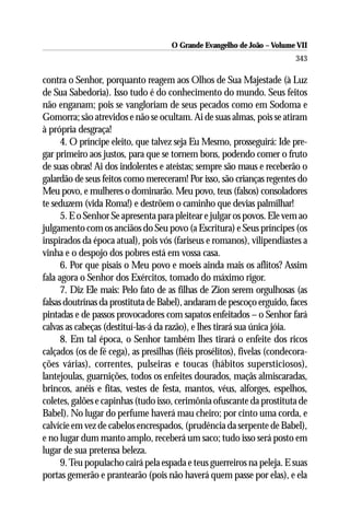 O Grande Evangelho de João – Volume VII
                                                                          343

contra o Senhor, porquanto reagem aos Olhos de Sua Majestade (à Luz
de Sua Sabedoria). Isso tudo é do conhecimento do mundo. Seus feitos
não enganam; pois se vangloriam de seus pecados como em Sodoma e
Gomorra; são atrevidos e não se ocultam. Ai de suas almas, pois se atiram
à própria desgraça!
      4. O príncipe eleito, que talvez seja Eu Mesmo, prosseguirá: Ide pre-
gar primeiro aos justos, para que se tornem bons, podendo comer o fruto
de suas obras! Ai dos indolentes e ateístas; sempre são maus e receberão o
galardão de seus feitos como mereceram! Por isso, são crianças regentes do
Meu povo, e mulheres o dominarão. Meu povo, teus (falsos) consoladores
te seduzem (vida Roma!) e destrõem o caminho que devias palmilhar!
      5. E o Senhor Se apresenta para pleitear e julgar os povos. Ele vem ao
julgamento com os anciãos do Seu povo (a Escritura) e Seus príncipes (os
inspirados da época atual), pois vós (fariseus e romanos), vilipendiastes a
vinha e o despojo dos pobres está em vossa casa.
      6. Por que pisais o Meu povo e moeis ainda mais os aflitos? Assim
fala agora o Senhor dos Exércitos, tomado do máximo rigor.
      7. Diz Ele mais: Pelo fato de as filhas de Zion serem orgulhosas (as
falsas doutrinas da prostituta de Babel), andaram de pescoço erguido, faces
pintadas e de passos provocadores com sapatos enfeitados – o Senhor fará
calvas as cabeças (destituí-las-á da razão), e lhes tirará sua única jóia.
      8. Em tal época, o Senhor também lhes tirará o enfeite dos ricos
calçados (os de fé cega), as presilhas (fiéis prosélitos), fivelas (condecora-
ções várias), correntes, pulseiras e toucas (hábitos supersticiosos),
lantejoulas, guarnições, todos os enfeites dourados, maçãs almiscaradas,
brincos, anéis e fitas, vestes de festa, mantos, véus, alforges, espelhos,
coletes, galões e capinhas (tudo isso, cerimônia ofuscante da prostituta de
Babel). No lugar do perfume haverá mau cheiro; por cinto uma corda, e
calvície em vez de cabelos encrespados, (prudência da serpente de Babel),
e no lugar dum manto amplo, receberá um saco; tudo isso será posto em
lugar de sua pretensa beleza.
      9. Teu populacho cairá pela espada e teus guerreiros na peleja. E suas
portas gemerão e prantearão (pois não haverá quem passe por elas), e ela
 