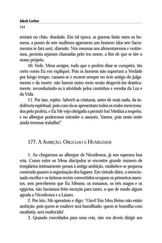 Jakob Lorber
344

sentará no chão, desolada. Em tal época, as guerras farão raros os ho-
mens, a ponto de sete mulheres agarrarem um homem (dos sete Sacra-
mentos se fará um), dizendo: Nós mesmas nos alimentaremos e vestire-
mos, permita sejamos chamadas pelo teu nome, a fim de que se tire o
nosso próprio.
     10. Vede, Meus amigos, tudo que o profeta disse se cumprirá, tão
certo como Eu vos expliquei. Pois os homens não suportam a Verdade
por longo tempo, cansam-se e recaem sempre no ócio antigo do julga-
mento e da morte; não haverá outro meio senão despertá-los drastica-
mente, reconduzindo-os à atividade pelos caminhos e veredas da Luz e
da Vida.
     11. Por isso, repito: Adverti as criaturas, antes de mais nada, da in-
dolência espiritual, pois com ela se apresentam todos os males menciona-
dos pelo profeta, e Eu Me vejo obrigado a permiti-los! Meditai a respeito,
e no albergue poderemos estender o assunto. Vamos, pois nesta noite
ainda teremos trabalho!”



      177. A AMBIÇÃO. ORGULHO E HUMILDADE

     1. Ao chegarmos ao albergue de Nicodemos, já nos esperava boa
ceia. Como entre os Meus discípulos se encontre grande número de
templários intimamente presos à antiga ambição, estabelece-se pequena
contenda quanto à organização dos lugares. Em virtude disto, o mencio-
nado escriba e os fariseus recém-convertidos ocupam os primeiros assen-
tos, sem perceberem que Eu Mesmo, os romanos, os três magos e os
egípcios, não havíamos feito menção para tanto, o que de modo algum
agrada a Nicodemos e a Lázaro.
     2. Por isto, Me aproximo e digo: “Ouvi! Em Meu Reino não existe
ambição, pois quem se enaltece será humilhado; quem se humilha com
modéstia, será enaltecido!
     3. Quando convidados para uma ceia, não vos deveis dirigir aos
 