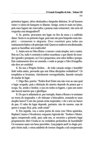 O Grande Evangelho de João – Volume VII
                                                                       345

primeiros lugares, talvez destinados a hóspedes distintos. Se tal homem
viesse e o dono do banquete te dissesse: Amigo, senta-te mais em baixo,
pois esses lugares são reservados a pessoas mais eminentes!, não seria tal
vergonha mui desagradável?!
     4. Se, porém, procurares um lugar no fim da mesa e o anfitrião
disser: Senta-te no primeiro lugar, pois esses são para hóspedes mais sim-
ples!, – certamente te alegrarás. Deve constituir para todos um
ensinamento básico e de princípio vital: Quem se enaltecer será diminuido;
quem se humilhar, será enaltecido!
     5. Assim será no Meu Reino: o menor e mais simples, será o maior.
Pois no Céu, tudo é contrário à ordem mundana; o que diante do mun-
do é grande e pomposo, no Céu é pequenino, sem valor, brilho e pompa.
Este ensinamento deve ser anotado, e onde se pregar o Meu Evangelho,
não deve ser omitido!
     6. Eu sou o Próprio Senhor, – de todo coração meigo e humilde!
Sede todos assim, provando que sois Meus discípulos verdadeiros!” Os
templários se levantam, visivelmente envergonhados, fazendo menção
de mudar de lugar.
     7. Digo-lhes, porém: “Podeis ficar! Entre nós não vem ao caso qual
o lugar ocupado, pois a distinção do assento depende da pessoa que o
ocupa. Eu, sendo o Senhor, o sou em todos os lugares, e para um outro
não haverá assento que o glorifique.
     8. De que te adiantaria se, por exemplo, fosses a Roma e te sentasses
no trono do imperador, e ele tolerasse a brincadeira, sentando-se num
simples banco? Com isto jamais serias imperador, e ele o será no banco
de pau. O valor do lugar depende, portanto, não do mesmo, mas de
quem o ocupa; ficai, pois, onde estais!”
     9. Em seguida, vou a outra ponta da mesa com Meus apóstolos,
Raphael, Lázaro e Nicodemos, enquanto Agrícola diz: “Senhor e Mestre,
agora compreendo onde, para cada um, se encontra o primeiro lugar
propriamente dito! Oculta-se na verdadeira profundeza da humildade!
Os romanos usam um bom provérbio: Laus própria sorte! (o elogio pró-
prio cheira mal), e estou satisfetio de termos chegado a tal compreensão
 
