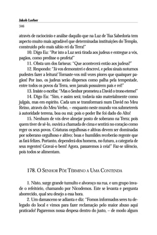 Jakob Lorber
346

através de raciocínio e análise daquilo que na Luz de Tua Sabedoria tem
aspecto muito mais agradável que determinadas instituições do Templo,
construído pelo mais sábio rei da Terra!”
      10. Digo Eu: “Por isto a Luz será tirada aos judeus e entregue a vós,
pagãos, como predisse o profeta!”
      11. Obsta um dos fariseus: “Que acontecerá então aos judeus?”
      12. Respondo: “Já vos demonstrei e descrevi, e pelos sinais noturnos
pudestes fazer a leitura! Tornaste-vos mil vezes piores que quaisquer pa-
gãos! Por isso, os judeus serão dispersos como palha pela tempestade,
entre todos os povos da Terra, sem jamais possuírem país e rei!”
      13. Insiste o escriba: “Mas o Senhor prometeu a David o trono eterno!”
      14. Digo Eu: “Sim, e assim será; todavia não materialmente como
julgais, mas em espírito. Cada um se transformará num David no Meu
Reino, através do Meu Verbo, – enquanto neste mundo vos submetereis
à autoridade terrena, boa ou má; pois o poder lhe foi dado do Alto!
      15. Nenhum de vós deve almejar posto de soberano na Terra; pois
quem tiver de sê-lo, ouvirá a chamada de cima e sentirá no coração como
reger os seus povos. Criaturas orgulhosas e altivas devem ser dominadas
por soberano orgulhoso e altivo; boas e humildes receberão regente que
as fará felizes. Portanto, dependerá dos homens, no futuro, a categoria de
seus regentes! Gravai-o bem! Agora, passaremos à ceia!” Faz-se silêncio,
pois todos se alimentam.



      178. O SENHOR PÕE TÉRMINO A UMA CONTENDA

     1. Nisto, surge grande tumulto e alvoroço na rua, e um grupo inva-
de o refeitório, chamando por Nicodemos. Este se levanta e pergunta
aborrecido, qual seu desejo a essa hora.
     2. Um damasceno se adianta e diz: “Fomos informados seres tu de-
legado do local e vimos para fazer reclamação pelo maior abuso aqui
praticado! Pagaremos nossa despesa dentro do justo, – de modo algum
 