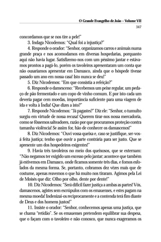 O Grande Evangelho de João – Volume VII
                                                                        347

concordamos que se nos tire a pele!”
      3. Indaga Nicodemos: “Qual foi a injustiça?”
      4. Responde o orador: “Senhor, organizamos carros e animais numa
grande praça e nos acomodamos em diversas hospedarias, porquanto
aqui não havia lugar. Satisfizemo-nos com um péssimo jantar e estáva-
mos prontos a pagá-lo, porém os tavoleiros apresentaram um conta que
não ousaríamos apresentar em Damasco, ainda que o hóspede tivesse
passado um ano em nossa casa! Isto nunca se deu!”
      5. Diz Nicodemos: “Em que consistia a refeição?”
      6. Responde o damesceno: “Recebemos um peixe regular, um peda-
ço de pão fermentado e um copo de vinho comum. E por isto cada um
deveria pagar cem moedas, importância suficiente para uma viagem de
ida e volta à Índia! Que dizes a isto?”
      7. Responde Nicodemos: “Já pagastes?” Diz ele: “Senhor, o tumulto
surgiu em virtude de nossa recusa! Querem tirar-nos nossa mercadoria,
como se fôssemos salteadores, razão por que procuramos proteção contra
tamanha violência! Se assim for, hão de conhecer os damascenos!”
      8. Diz Nicodemos: “Ouvi vossa queixa e, caso se justifique, ser-vos-
á feita justiça; tenho que ouvir a parte contrária para ser justo. Que se
apresente um dos hospedeiros exigentes!”
      9. Havia três tavoleiros no meio dos queixosos, que se externam:
“Não negamos ter exigido um excesso pelo jantar; acontece que também
já estivemos em Damasco, onde ficamos somente três dias, e fomos esfo-
lados da mesma forma. Se, portanto, cobramos dez vêzes mais que de
costume, apenas reavemos o que há muito nos tiraram. Agimos pela Lei
de Moisés que diz: Olho por olho, dente por dente!”
      10. Diz Nicodemos: “Será difícil fazer justiça a ambas as partes! Vós,
damascenos, agistes sem escrúpulos com os emauenses, e estes pagam na
mesma moeda! Indenizai-os reciprocamente e a contenda terá fim diante
de Deus e dos homens justos!”
      11. Insiste o orador: “Senhor, conhecemos apenas uma justiça, que
se chama “retidão”. Se os emauenses pretendem equilibrar sua despesa,
que o façam com o tavoleiro e não conosco, que nunca exageramos os
 