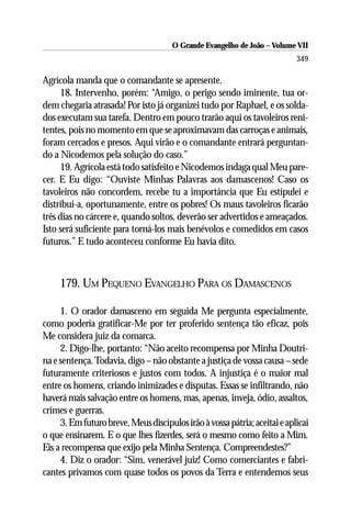 O Grande Evangelho de João – Volume VII
                                                                           349

Agrícola manda que o comandante se apresente.
      18. Intervenho, porém: “Amigo, o perigo sendo iminente, tua or-
dem chegaria atrasada! Por isto já organizei tudo por Raphael, e os solda-
dos executam sua tarefa. Dentro em pouco trarão aqui os tavoleiros reni-
tentes, pois no momento em que se aproximavam das carroças e animais,
foram cercados e presos. Aqui virão e o comandante entrará perguntan-
do a Nicodemos pela solução do caso.”
      19. Agrícola está todo satisfeito e Nicodemos indaga qual Meu pare-
cer. E Eu digo: “Ouviste Minhas Palavras aos damascenos! Caso os
tavoleiros não concordem, recebe tu a importância que Eu estipulei e
distribui-a, oportunamente, entre os pobres! Os maus tavoleiros ficarão
três dias no cárcere e, quando soltos, deverão ser advertidos e ameaçados.
Isto será suficiente para torná-los mais benévolos e comedidos em casos
futuros.” E tudo aconteceu conforme Eu havia dito.



     179. UM PEQUENO EVANGELHO PARA OS DAMASCENOS

     1. O orador damasceno em seguida Me pergunta especialmente,
como poderia gratificar-Me por ter proferido sentença tão eficaz, pois
Me considera juiz da comarca.
     2. Digo-lhe, portanto: “Não aceito recompensa por Minha Doutri-
na e sentença. Todavia, digo – não obstante a justiça de vossa causa – sede
futuramente criteriosos e justos com todos. A injustiça é o maior mal
entre os homens, criando inimizades e disputas. Essas se infiltrando, não
haverá mais salvação entre os homens, mas, apenas, inveja, ódio, assaltos,
crimes e guerras.
     3. Em futuro breve, Meus discípulos irão à vossa pátria; aceitai e aplicai
o que ensinarem. E o que lhes fizerdes, será o mesmo como feito a Mim.
Eis a recompensa que exijo pela Minha Sentença. Compreendestes?”
     4. Diz o orador: “Sim, venerável juiz! Como comerciantes e fabri-
cantes privamos com quase todos os povos da Terra e entendemos seus
 