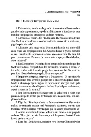 O Grande Evangelho de João – Volume VII
                                                                       351

    180. O SENHOR RESSUSCITA UMA VIÚVA

     1. Entrementes, invade a sala grande número de mulheres e crian-
ças, chorando copiosamente, e pedem a Nicodemos a liberdade de seus
maridos e empregados, presos pelos soldados romanos.
     2. Nicodemos, porém, diz: “Todos serão libertados dentro de três
dias! Foi-lhes aconselhada a condescendência; como não a aceitaram,
pagarão pela teimosia!”
     3. Adianta-se uma moça e diz: “Senhor, minha mãe está à morte! É
viúva e tem um empregado mui fiel. Quando houve o grande tumulto
na rua, casualmente expressou-se a favor dos emauenses. Por isto, foi
preso com os outros. Por causa de minha mãe, vos peço a liberdade dele,
que é inocente!”
     4. Diz Nicodemos: “Não duvido ser a culpa dele menor do que dos
tavoleiros; todavia, compartilhou dos partidários e mereceu a prisão. Se
tua mãe, porém, está à morte, perguntarei ao nosso Juiz Supremo se
permite a liberdade do empregado. Espera um pouco!”
     5. Inquirido a respeito, respondo a Nicodemos: “O mencionado
empregado não pode ser solto, porque não se encontra na prisão. Perce-
bendo a situação perigosa, fugiu e se escondeu no albergue onde, pela
manhã, encontramos a família pobre. Enviarei Raphael para trazê-lo aqui;
depois trataremos do assunto!”
     6. Em poucos minutos o arcanjo está de volta com o rapaz, que
prontamente pede perdão por ter tomado parte na contenda, por sim-
ples curiosidade.
     7. Digo Eu: “Sê mais prudente no futuro e não compartilhes de tu-
multos, do contrário passarás mal! Acompanha essa moça, em cuja casa
trabalhas, e traze a sua mãe enferma para que Eu veja se posso socorrê-la!”
     8. Ambos se afastam depressa, voltando em breve, e o empregado
exclama: “Bom juiz, a mãe dessa moça, minha patroa, faleceu! E não
haverá quem a socorra!”
     9. Digo Eu: “Se tivésseis fé, poderíeis ver a Imensa Glória do Poder
 