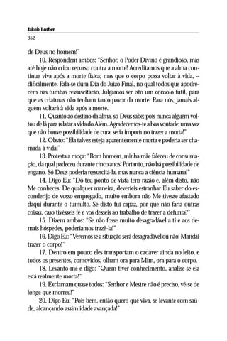 Jakob Lorber
352

de Deus no homem!”
     10. Respondem ambos: “Senhor, o Poder Divino é grandioso, mas
até hoje não criou recurso contra a morte! Acreditamos que a alma con-
tinue viva após a morte física; mas que o corpo possa voltar à vida, –
dificilmente. Fala-se dum Dia do Juízo Final, no qual todos que apodre-
cem nas tumbas ressuscitarão. Julgamos ser isto um consolo fútil, para
que as criaturas não tenham tanto pavor da morte. Para nós, jamais al-
guém voltará à vida após a morte.
     11. Quanto ao destino da alma, só Deus sabe; pois nunca alguém vol-
tou de lá para relatar a vida do Além. Agradecemos-te a boa vontade; uma vez
que não houve possibilidade de cura, seria importuno trazer a morta!”
     12. Obsto: “Ela talvez esteja aparentemente morta e poderia ser cha-
mada à vida!”
     13. Protesta a moça: “Bom homem, minha mãe faleceu de consuma-
ção, da qual padeceu durante cinco anos! Portanto, não há possibilidade de
engano. Só Deus poderia ressuscitá-la, mas nunca a ciência humana!”
     14. Digo Eu: “Do teu ponto de vista tens razão e, além disto, não
Me conheces. De qualquer maneira, deveríeis estranhar Eu saber do es-
conderijo de vosso empregado, muito embora não Me tivesse afastado
daqui durante o tumulto. Se disto fui capaz, por que não faria outras
coisas, caso tivésseis fé e vos desseis ao trabalho de trazer a defunta?”
     15. Dizem ambos: “Se não fosse muito desagradável a ti e aos de-
mais hóspedes, poderíamos trazê-la!”
     16. Digo Eu: “Veremos se a situação será desagradável ou não! Mandai
trazer o corpo!”
     17. Dentro em pouco eles transportam o cadáver ainda no leito, e
todos os presentes, comovidos, olham ora para Mim, ora para o corpo.
     18. Levanto-me e digo: “Quem tiver conhecimento, analise se ela
está realmente morta!”
     19. Exclamam quase todos: “Senhor e Mestre não é preciso, vê-se de
longe que morreu!”
     20. Digo Eu: “Pois bem, então quero que viva, se levante com saú-
de, alcançando assim idade avançada!”
 