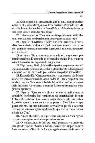 O Grande Evangelho de João – Volume VII
                                                                         353

     21. Quando termino, a ressuscitada salta do leito, olha para todos e
indaga da filha assustada: “Que aconteceu comigo?” Responde ela: “Mi-
nha mãe, há uma hora acabaste de falecer! Mas este Salvador te despertou
com plena saúde e prometeu vida longa!”
     22. Exclama a genitora: “Realmente me sinto perfeitamente sadia! Mas,
como recompensarei este bom homem, pois sou apenas pobre viúva?”
     23. Digo Eu: “Dividindo o pouco que tens, terás feito o Bem a
Mim! Sempre foste caridosa, dividindo teus fracos recursos com os po-
bres, portanto, mereces misericórdia. Agora, senta-te à mesa, para nutri-
res o teu físico!”
     24. A viúva, a filha e os servos se servem de tudo e agradecem pelo
benefício recebido. Em seguida, os empregados levam o leito, enquanto
mãe e filha continuam expressando sua gratidão.
     25. Digo à moça: “Então, Minha filha, é possível despertar os mortos?”
Diz ela, comovida: “Somente a ti, Senhor e Mestre! Por isto todas as gerações
te louvarão até o fim do mundo; pois tais feitos não podem ficar ocultos!”
     26. Respondo Eu: “Concordo contigo, – mas, por ora, não Me de-
nuncies em vossa comunidade! Agora podeis ir!” Elas se despedem e são
levadas à casa por Nicodemos e José de Arimathéia, que lhes prometem
ajuda financeira. Ao voltarem, o primeiro Me transmite sua ação, inda-
gando se agira bem.
     27. Digo Eu: “Quando teria alguém pecado ao praticar obra de
caridade? O que fizerdes, fazei em silêncio e não admitais elogio do mun-
do; basta Deus sabê-lo. Quem se deixa elogiar e honrar pelo Bem pratica-
do, receberá paga do mundo e sua recompensa no Meu Reino, será pe-
quena. Por isto, tua mão direita não deve saber o que fez a esquerda.
Gravai-o em vossos corações e agi de acordo, que vivereis encontrando o
prêmio nos Céus!”
     28. Ambos silenciam, pois percebem não ser do Meu Agrado
externarem seus planos caritativos perante os outros.
     29. Os comerciantes de Damasco estão perplexos e o orador diz
com grande respeito: “Senhor e Mestre, és mais que simples homem!
Podes nos enviar os Teus discípulos, que seguiremos seus ensinamentos!
 