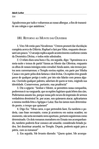 Jakob Lorber
354

Agradecemos por tudo e voltaremos ao nosso albergue, a fim de transmi-
tir aos colegas o que assistimos.”



      181. RETORNO AO MONTE DAS OLIVEIRAS

      1. Viro-Me então para Nicodemos: “Ontem prometi dar elucidação
completa acerca do Dilúvio; Raphael o fará por Mim, enquanto descan-
sarei um pouco.” O arcanjo explica aquele acontecimento conforme consta
da Doméstica Divina, e todos estão admirados.
      2. O relato dura uma hora e Eu, em seguida, digo: “Aproximou-se a
meia-noite e temos de partir! Vamos ao Monte das Oliveiras, enquanto
os olhos de nossos inimigos estão cerrados! Ainda assim, não iremos jun-
tos nem conversaremos; o Templo enviou espiões, em parte por Minha
Causa e em parte pelos dois fariseus e dois levitas. Os espiões têm grande
pavor de qualquer perigo à noite; por isto não falarão com pessoa algu-
ma. Ouvindo qualquer palestra, saberiam de quem se trata, exigindo sua
identidade. Conservemos, portanto, essa prudência!”
      3. Diz o egípcio: “Senhor e Mestre, se permitires nossa companhia,
poderemos ir na vanguarda, que os espiões fugiriam quais lebres dos cães.
Poderíamos assustá-los, porque nossa pele escura dá impressão de sermos
verdadeiros demônios! Se, por acaso, nos quisessem atacar, aplicaríamos
a mesma medida feita a Agrippa e Laius: fixa-los-íamos num determina-
do ponto, o tempo que quisesses!”
      4. Digo Eu: “Meus caros, o que pretendeis fazer, Eu também o po-
deria, caso fosse necessário, como já aconteceu em outras ocasiões; no
momento, não seria necessário nem oportuno, portanto seguiremos como
determinado. Os dois romanos moradores em Emaús nos acompanhan-
do, também podereis ficar conosco até amanhã, considerado feriado ju-
deu. Irei doutrinar amanhã, no Templo. Depois, podereis seguir para a
pátria, com os romanos!”
      5. Em seguida, Me levanto dizendo: “Quem quiser, Me acompa-
 