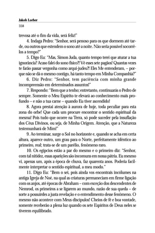 Jakob Lorber
358

trevosa até o fim da vida, será feliz!”
      4. Indaga Pedro: “Senhor, será penoso para os que dormem até tar-
de, ou outros que estendem o sono até a noite. Não seria possível socorrê-
los a tempo?”
      5. Digo Eu: “Mas, Simon Juda, quanto tempo terei que aturar a tua
ignorância? Acaso falei do sono físico?! Vê esses sete pagãos! Quantas vezes
te farão passar vergonha como arqui-judeu?! Eles Me entenderam, – por-
que não se dá o mesmo contigo, há tanto tempo em Minha Companhia?”
      6. Diz Pedro: “Senhor, tem paciência com minha grande
incompreensão em determinados assuntos!”
      7. Respondo: “Bem que a tenho; entretanto, continuarás o Pedro de
sempre. Somente o Meu Espírito te elevará ao conhecimento mais pro-
fundo – e não a tua carne – quando Eu tiver ascendido!
      8. Agora prestai atenção à aurora de hoje, toda peculiar para esta
zona do orbe! Que cada um procure encontrar o sentido espiritual da
mesma! Pois tudo que ocorre na Terra, só pode suceder pela insuflação
dos Céus Divinos, ou seja, de Minha Origem. Atenção, que a Natureza
testemunhará de Mim!”
      9. Ao terminar, surge o Sol no horizonte e, quando se acha em certa
altura, aparece outro, um grau para o Norte, perfeitamente idêntico ao
primeiro, real; trata-se de um parélio, fenômeno raro.
      10. Os egípcios estão a par do mesmo e o primeiro diz: “Senhor,
com tal nitidez, essas aparições são incomuns em nossa pátria. Eu mesmo
vi, apenas um, após a época de chuva, faz quarenta anos. Poderia facil-
mente interpretar o sentido espiritual, a meu modo.”
      11. Digo Eu: “Bem o sei, pois ainda vos encontrais incólumes na
antiga Igreja de Noé, na qual as criaturas permaneciam em firme ligação
com os anjos, até épocas de Abraham – com exceção dos descendentes de
Nemrod, os primeiros a se ligarem ao mundo, razão de sua queda – de
sorte a possuirdes a justa revelação e o entendimento desse fenômeno. O
mesmo não acontece com Meus discípulos! Cheios de fé e boa vontade,
somente receberão a plena luz quando os sete Espíritos de Deus neles se
tiverem equilibrado.
 