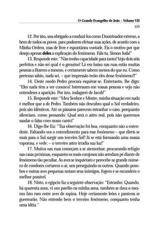 O Grande Evangelho de João – Volume VII
                                                                      359

     12. Por isto, sou obrigado a conduzi-los como Doutrinador externo, a
bem de todos os povos, para poderem efetuar suas ações, de acordo com a
Minha Ordem, mas de livre e espontânea vontade. Eis o motivo por que
desejo apenas deles a explicação do fenômeno. Fala tu, Simon Juda!”
     13. Responde este: “Não tenho capacidade para tanto! Vejo dois sóis
perfeitos e não sei qual é o genuíno! Lá em baixo nas ruas estão muitas
pessoas a fitarem o mesmo, e certamente sabem menos do que eu. Como
pretenso sábio, nada sei, – que impressão terão eles desse fenômeno?!”
     14. Deste modo Pedro procura esquivar-se. Entretanto, lhe digo:
“Eles nada têm a ver conosco! Interessam-me vossas pessoas e vejo não
entenderes a aparição. Por isto, indagarei de Jacob!”
     15. Responde este: “Meu Senhor e Mestre, minha situação em nada
é melhor que a de Pedro. Também não descubro qual o Sol verdadeiro,
pois são idênticos. Até os pássaros parecem estranhar o caso, porquanto
silenciam, como pensando: Qual será o astro real, pois não queremos
saudar o falso com nosso canto!”
     16. Digo-lhe Eu: “Tua observação foi boa, conquanto não a enten-
deste. Faltando-vos o entendimento para esse fenômeno – que direis se
mais para o Sul surgir um terceiro Sol? Já se está formando uma massa
vaporosa, e vede: – o terceiro astro irradia sua luz!”
     17. Muitos nas ruas começam a se atemorizar, procurando refúgio
nas casas próximas, enquanto os mais corajosos não arredam pé diante de
fenômeno tão peculiar. As aves se inquietam e perecebe-se grande núme-
ro de condores cortarem o ar, uns perseguindo os outros. Quando pom-
bos e outras aves pequenas notam seus inimigos, fogem e se escondem o
melhor possível.
     18. Nisto, o egípcio faz a seguinte observação: “Estranho: Quando,
há quarenta anos, vi um parélio na minha zona, também se dava o mes-
mo fato raro entre aves de rapina. Hoje certamente leões e panteras se
guerrearão. Não entendo bem o terceiro fenômeno, conquanto tenha
uma idéia.”
 