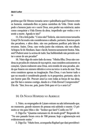 Jakob Lorber
36

profetas que Ele Mesmo tomaria carne e palmilharia qual Homem entre
os homens, ensinando-lhes os justos caminhos da Vida. Deste modo
pode o homem justo ver e ouvir Deus, sem perder sua existência; assim
como conquistar a Vida Eterna da alma, impedindo que venha a ver e
sentir a morte. Agrada-te isto?”
     15. Diz a bela judia: “Como não? Todavia, não merecemos tamanha
Graça! De há muito não consideramos o sábado, portanto, fazemos parte
dos pecadores, e além disto, não nos podíamos purificar pela falta de
recursos. Assim, Deus, caso venha junto das criaturas, não nos olhará.
Achegou-Se de Abraham, Isaac e Jacob, homens sumamente beatos. Mas,
nós?! Poderei amá-Lo acima de tudo; Sua Sublimidade não permite acei-
tar o amor de um pecador!”
     16. Nisto digo do outro lado da mesa: “Minha filha, Deus não con-
dena os pecados de criaturas de tua espécie, mas considera unicamente os
corações. Quem realmente ama Deus, será remido de seus pecados, ain-
da que fossem em número idêntico à erva na terra e à areia do mar. Teus
erros consistem apenas na imaginação. Para Deus, é um horror tudo o
que no mundo é considerado grande; tu és pequenina, portanto, não és
um horror para Ele. Procure amá-Lo com todas as forças de tua alma,
que Ele fará o mesmo contigo, dando-te a Vida Eterna! Compreendes?”
Diz ela: “Sim; leva-me, pois, junto Dele para vê-Lo e amá-Lo!”



     14. OS NOVOS HÓSPEDES NO ALBERGUE

     1. Nisto, os empregados de Lázaro entram na sala informando que,
no momento, grande número de pessoas está subindo o monte. O pri-
meiro se vira para Mim e diz: “Senhor que farei? Confio em Ti!”
     2. Digo Eu: “Quantas costumam vir, de modo geral?” Responde ele:
“No ano passado foram cerca de 700 pessoas; hoje a aglomeração será
evidentemente maior.”
     3. Digo Eu: “Muito bem, acompanha Raphael que dará providênci-
 